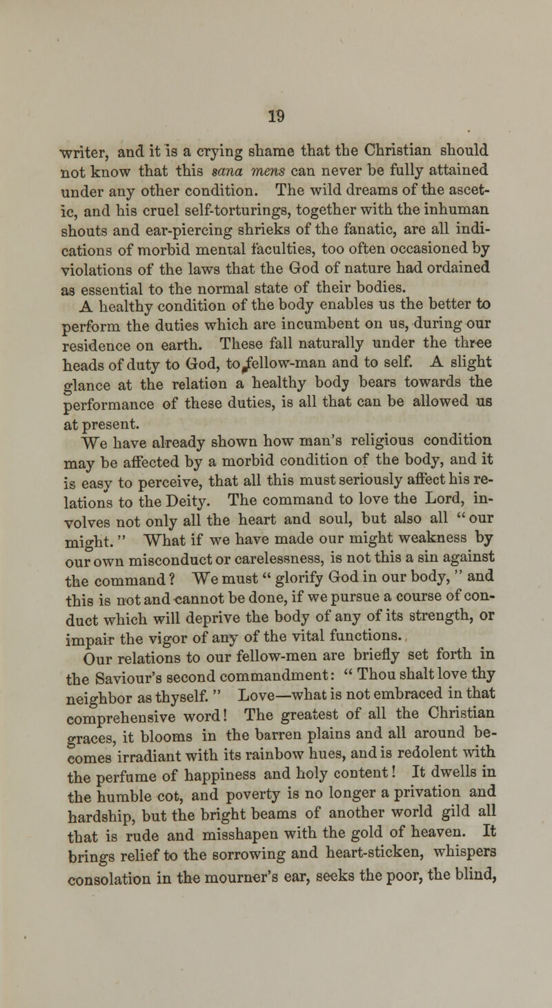 writer, and it is a crying shame that the Christian should not know that this sana mens can never be fully attained under any other condition. The wild dreams of the ascet- ic, and his cruel self-torturings, together with the inhuman shouts and ear-piercing shrieks of the fanatic, are all indi- cations of morbid mental faculties, too often occasioned by violations of the laws that the God of nature had ordained as essential to the normal state of their bodies. A healthy condition of the body enables us the better to perform the duties which are incumbent on us, during our residence on earth. These fall naturally under the three heads of duty to God, to/ellow-man and to self. A slight glance at the relation a healthy bodj bears towards the performance of these duties, is all that can be allowed us at present. We have already shown how man's religious condition may be aifected by a morbid condition of the body, and it is easv to perceive, that all this must seriously affect his re- lations to the Deity. The command to love the Lord, in- volves not only all the heart and soul, but also all  our might.  What if we have made our might weakness by our own misconduct or carelessness, is not this a sin against the command ? We must  glorify God in our body,  and this is not and -cannot be done, if we pursue a course of con- duct which will deprive the body of any of its strength, or impair the vigor of any of the vital functions. Our relations to our fellow-men are briefly set forth in the Saviour's second commandment:  Thou shaltlove thy neighbor as thyself.  Love—what is not embraced in that comprehensive word! The greatest of all the Christian graces, it blooms in the barren plains and all around be- comes irradiant with its rainbow hues, and is redolent with the perfume of happiness and holy content! It dwells in the humble cot, and poverty is no longer a privation and hardship, but the bright beams of another world gild all that is rude and misshapen with the gold of heaven. It brings relief to the sorrowing and heart-sticken, whispers consolation in the mourner's ear, seeks the poor, the blind,