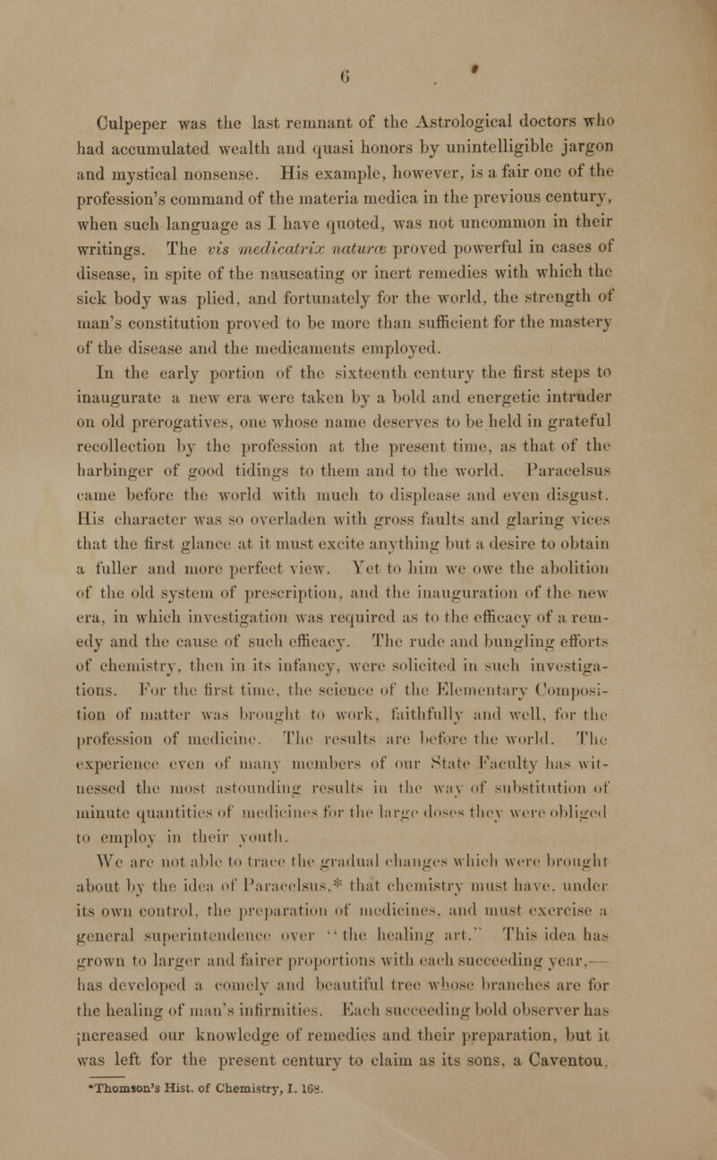 Culpeper was the last remnant of the Astrological doctors who had accumulated wealth and quasi honors by unintelligible jargon and mystical nonsense. His example, however, is a fair one of the profession's command of the materia medica in the previous century, when such language as I have quoted, was not uncommon in their writings. The vis medicatrix naturce proved powerful in cases of disease, in spite of the nauseating or inert remedies with which the sick body was plied, and fortunately for the world, the strength of man's constitution proved to be more than sufficient for the mastery of the disease and the medicaments employed. In the early portion of the sixteenth century the first steps to inaugurate a new era were taken by a bold and energetic intruder on old prerogatives, one whose name deserves to be held in grateful recollection by the profession at the present time, as that of the harbinger of good tidings to them and to the world. Paracelsus came before the world with much to displease and even disgust. His character was SO overladen with gross faults and glaring vices that the first glance at it most excite anything but a desire to obtain a fuller and more perfect view. Yet to him we owe the abolition of the old system of prescription, and the inauguration of the new era. in which investigation was required as to the efficacy of a rem- edy and the cause of such efficacy. The rude and bungling efforts of chemistry, then in its infancy, were solicited in such investiga- tions. For the first time, the science of the Elementary Composi- tion of matter was brought to work, faithfully and well, for the profession of medicine. The results are before the world. The experience even of many members of our State faculty has wit- nessed the most astounding results in the way of substitution of minute quantities of medicines for the large doses they were obliged to employ in their youth. We are not able to trace the gradual changes which were brought about by the idea of Paracelsus,* that chemistry must have, under its own control, the preparation of medicines, and must exercise a general superintendence over the healing art. This idea lias grown to larger and fairer proportions with each succeeding year, has developed a comely and beautiful tree whose branches are for the healing of man's infirmities. Each succeeding hold observer has [ncreased our knowledge of remedies and their preparation, but it was left for the present century to claim as its sons, a Caventou, •Thomson's Hist, of Chemistry, I. 10s.