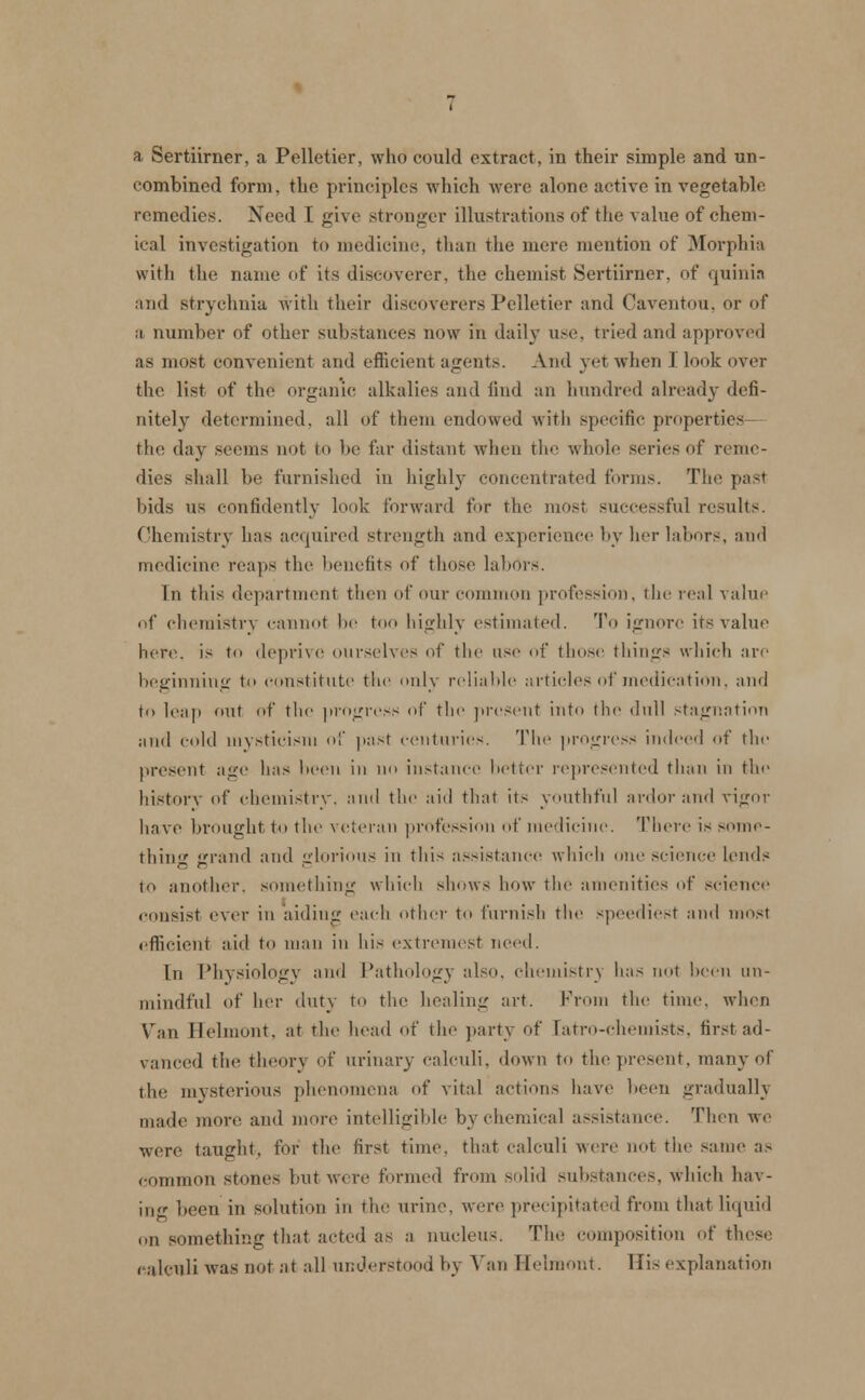 a Sertiirner, a Pelletier, who could extract, in their simple and un- combined form, the principles which were alone active in vegetable remedies. Need I give stronger illustrations of the value of chem- ical investigation to medicine, than the mere mention of Morphia with the name of its discoverer, the chemist Sertiirner, of quinia and strychnia with their discoverers Pelletier and Caventou, or of a number of other substances now in daily use, tried and approved as most convenient and efficient agent.-. And yet when J look over the. list of the organic alkalies and find an hundred already defi- nitely determined, all of them endowed with specific properties the day seems not to be far distant when the whole series of reme- dies shall be furnished in highly concentrated forms. The past bids us confidently look forward for the most successful results. Chemistry lias acquired strength and experience by her labors, and medicine reaps the benefits of those labors. In this department then of our common profession, the real value of chemistry cannot he too highly estimated. To ignore its value here, is to deprive ourselves of the use of those things which are beginning to constitute the only reliable articles of medication, and to leap out id' the progress id' the present into the dull stagnation and cold mysticism of past centuries. The progress indeed id' the present age has been in no instance better represented than in the history of chemistry, and the aid that its youthful ardor and vigor have brought to the veteran profession of medicine. There is some- thing grand and glorious in this assistance which one science lends to another, something which shows how the amenities of science consist ever in aiding each other to furnish the speediest and most efficient aid to man in his extremest need. In Physiology and Pathology also, chemistry has not been un- mindful of her duty to the healing art. From the time, when Van Belmont, at the head of the party of [atro-chemists, first ad- vanced the theory of urinary calculi, down to the present, many of the mysterious phenomena of vital actions have been gradually made more and more intelligible by chemical assistance. Then we were taught, for the first time, that calculi were not the same as common stones but were formed from solid substances, which hav- ing been in solution in the urine, were precipitated from that liquid on something that acted as a nucleus. The composition of these calculi was not at all understood \<\ Vail Belmont. His explanation