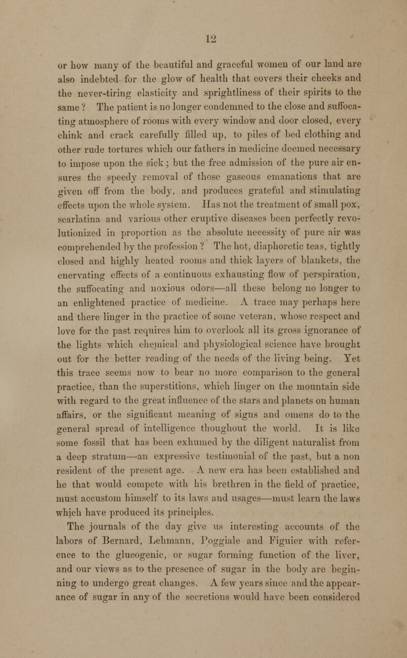 VI or how many of the beautiful and graceful women of our land are also indebted for the glow of health that covers their cheeks and the never-tiring elasticity and sprightliness of their spirits to the same ? The patient is no longer condemned to the close and suffoca- ting atmosphere of rooms with every window and door closed, every chink and crack carefully filled up, to piles of bed clothing and other rude tortures which our fathers in medicine deemed necessary to impose upon the sick; but the free admission of the pure air en- sures the speedy removal of those gaseous emanations that are given off from the body, and produces grateful and stimulating effects upon the whole system. Has not the treatment of small pox, scarlatina and various other eruptive diseases been perfectly revo- lutionized in proportion as the absolute necessity of pure air was comprehended by the profession V The hot, diaphoretic teas, tightly closed and highly heated rooms and thick layers of blankets, the enervating effects of a continuous exhausting flow of perspiration, the suffocating and noxious odors—all these belong no longer to an enlightened practice of medicine. A trace may perhaps here and there linger in the practice of some veteran, whose respect and love for the past requires him to overlook all its gross ignorance of the lights which chemical and physiological science have brought out for the better reading of the needs of the living being. Yet this trace seems now to bear no more comparison to the general practice, than the superstitions, which linger on the mountain side with regard to the great influence of the stars and planets on human affairs, or the significant meaning of signs and omens do to the general spread of intelligence thoughout the world. It is like some fossil that has been exhumed by the diligent naturalist from a deep stratum—an expressive testimonial of the past, but a non resident of the present age. A new era has been established and he that would compete with his brethren in the field of practice, must accustom himself to its laws and usages—must learn the laws which have produced its principles. The journals of the day give us interesting accounts of the labors of Bernard, Lehmann, Poggiale and Figuier with refer- ence to the glucogenic, or sugar forming function of the liver, and our views as to the presence of sugar in the body are begin- ning to undergo great changes. A few years since and the appear- ance of sugar in any of the secretions would have been considered