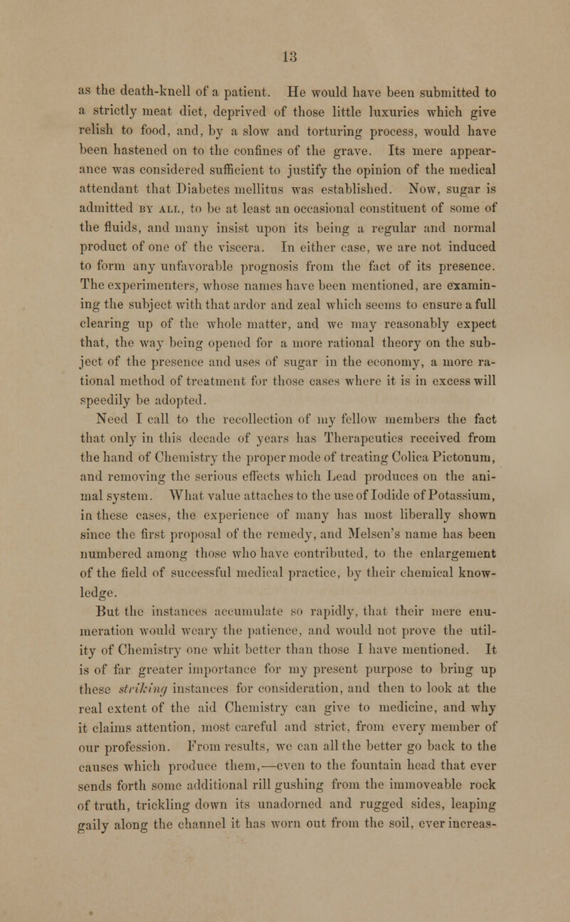 as the death-knell of a patient. He would have been submitted to a strictly meat diet, deprived of those little luxuries which give relish to food, and, by a slow and torturing process, would have been hastened on to the confines of the grave. Its mere appear- ance was considered sufficient to justify the opinion of the medical attendant that Diabetes mellitus was established. Now, sugar is admitted by alt., to be at least an occasional constituent of some of the fluids, and many insist upon its being a regular and normal product of one of the viscera. In either case, we are not induced to form any unfavorable prognosis from the fact of its presence. The experimenters, whose names have been mentioned, are examin- ing the subject with that ardor and zeal which seems to ensure a full clearing up of the whole matter, and we may reasonably expect that, the way being opened for a more rational theory on the sub- ject of the presence and uses of sugar in the economy, a more ra- tional method of treatment for those cases where it is in excess will speedily be adopted. Need I call to the recollection of my fellow members the fact that only in this decade of years has Therapeutics received from the hand of Chemistry the proper mode of treating Colica Pictonum, and removing the serious effects which Lead produces on the ani- mal system. What value attaches to the use of Iodide of Potassium, in these cases, the experience of many has most liberally shown since the first proposal of the remedy, and Melsen's name has been numbered among those who have contributed, to the enlargement of the field of successful medical practice, by their chemical know- ledge. But the instances accumulate so rapidly, that their mere enu- meration would weary the patience, and would not prove the util- ity of Chemistry one whit better than those I have mentioned. It is of far greater importance for my present purpose to bring up these striking instances for consideration, and then to look at the real extent of the aid Chemistry can give to medicine, and why it claims attention, most careful and strict, from every member of our profession. From results, we can all the better go back to the causes which produce them,—even to the fountain head that ever sends forth some additional rill gushing from the immoveable rock of truth, trickling down its unadorned and rugged sides, leaping gaily along the channel it has worn out from the soil, ever increas-