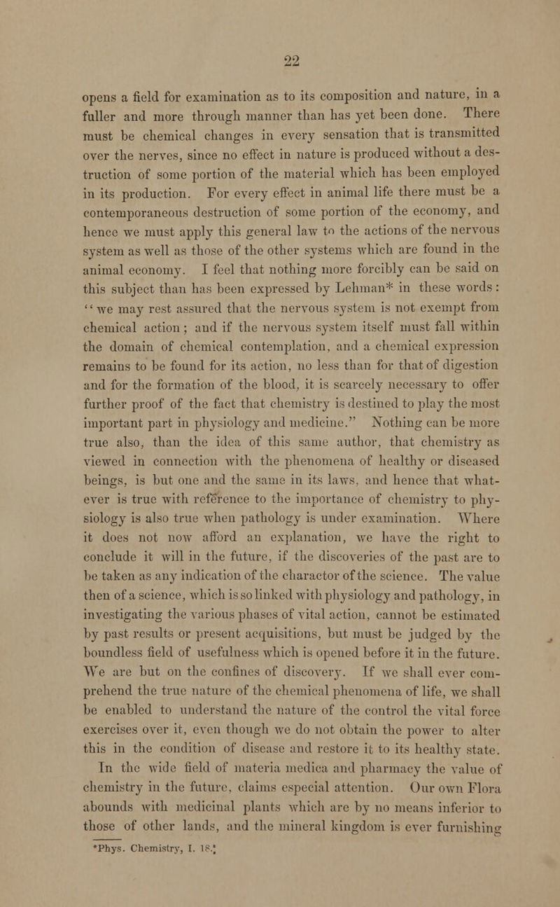 opens a field for examination as to its composition and nature, in a fuller and more through manner than has yet been done. There must be chemical changes in every sensation that is transmitted over the nerves, since no eifect in nature is produced without a des- truction of some portion of the material which has been employed in its production. For every effect in animal life there must be a contemporaneous destruction of some portion of the economy, and hence we must apply this general law to the actions of the nervous system as well as those of the other systems which are found in the animal economy. I feel that nothing more forcibly can be said on this subject than has been expressed by Lehman* in these words:  we may rest assured that the nervous system is not exempt from chemical action ; and if the nervous system itself must fall within the domain of chemical contemplation, and a chemical expression remains to be found for its action, no less than for that of digestion and for the formation of the blood, it is scarcely necessary to offer further proof of the fact that chemistry is destined to play the most important part in physiology and medicine:. Nothing can be more true also, than the idea of this same author, that chemistry as viewed in connection with the phenomena of healthy or diseased beings, is but one and the same in its laws, and hence that what- ever is true with reference to the importance of chemistry to phy- siology is also true when pathology is under examination. Where it does not now afford an explanation, we have the right to conclude it will in the future, if the discoveries of the past are to })o taken as any indication of the charactor of the science. The value then of a science, which is so linked with physiology and pathology, in investigating the various phases of vital action, cannot be estimated by past results or present acquisitions, but must be judged by the boundless field of usefulness which is opened before it in the future. We are but on the confines of discovery. Tf we shall ever com- prehend the true nature of the chemical phenomena of life, we shall be enabled to understand the nature of the control the vital force exercises over it, even though we do not obtain the power to alter this in the condition of disease and restore it, to its healthy state. In the wide field of materia medica and pharmacy the value of chemistry in the future, claims especial attention. Our own Flora abounds with medicinal plants which arc by no means inferior to those of other lands, and the mineral kingdom is ever furnishing *Phys. Chemistry, I. 18.J