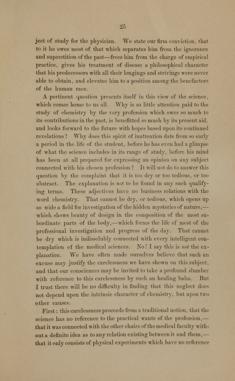 ject of study for the physician. We state our firm conviction, that to it he owes most of that which separates him from the ignorance and superstition of the past—frees him from the charge of empirical practice, gives his treatment of disease a philosophical character that his predecessors with all their longings and strivings were never able to obtain, and elevates him to a position among the benefactors of the human race. A pertinent question presents itself in this view of the science. which comes home to us all. Why is so little attention paid to the study of chemistry by the very profession which owes so much to its contributions in the past, is benefitted so much by its present aid. and looks forward to the future with hopes based upon its continued revelations? Why does this spirit of inattention date from so early a period in the life of the student, before he has even had a glimpse of what the science includes in its range of study, before his mind has been at all prepared for expressing an opinion on any subject connected with his chosen profession ''. It will not do to answer this question by the complaint that it is too dry or too tedious, or too abstract. The explanation is not to be found in any such qualify- ing terms. These adjectives have no business relations with the word chemistry. That cannot be dry, or tedious, which opens up so wide a field for investigation of the hidden mysteries of nature,— which shows beauty of design in the composition of the most su- bordinate parts of the body,—which forms the life of most of the professional investigation and progress of the day. That cannot be dry which is indissolubly connected with every intelligent con- templation of the medical sciences. No ! I say this is not the ex- planation. We have often made ourselves believe that such an excuse may justify the carelessness we have shown on this subject, and that our consciences may be invited to take a profound slumber with reference to this carelessness by such an healing balm. But I trust there will be no difficulty in finding that this neglect docs not depend upon the intrinsic character of chemistry, but upon two other causes. First: this carelessness proceeds from a traditional notion, that the science has no reference to the practical wants of the profession,— that it was connected with the other chairs of the medical faculty with- out a definite idea as to any relation existing between it and them,— that it only consists of physical experiments which have no reference