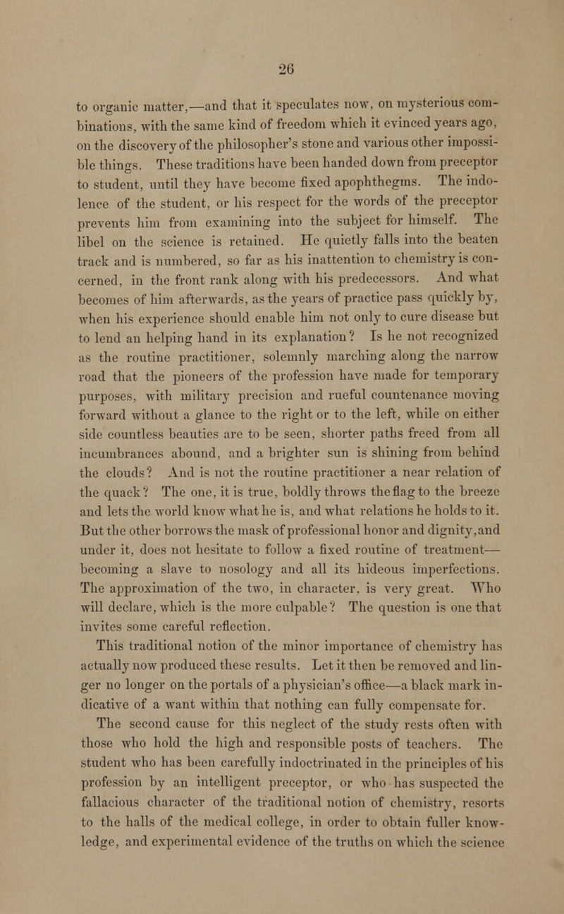 to organic matter,—and that it speculates now, on mysterious com- binations, with the same kind of freedom which it evinced years ago, on the discovery of the philosopher's stone and various other impossi- ble things. These traditions have been handed down from preceptor to student, until they have become fixed apophthegms. The indo- lence of the student, or his respect for the words of the preceptor prevents him from examining into the subject for himself. The libel on the science is retained. He quietly falls into the beaten track and is numbered, so far as his inattention to chemistry is con- cerned, in the front rank along with his predecessors. And what becomes of him afterwards, as the years of practice pass quickly by, when his experience should enable him not only to cure disease but to lend an helping hand in its explanation? Is he not recognized as the routine practitioner, solemnly marching along the narrow road that the pioneers of the profession have made for temporary purposes, with military precision and rueful countenance moving forward without a glance to the right or to the left, while on either side countless beauties are to be seen, shorter paths freed from all incumbrances abound, and a brighter sun is shining from behind the clouds? And is not the routine practitioner a near relation of the quack? The one, it is true, boldly throws the flag to the breeze and lets the world know what he is, and what relations he holds to it. But the other borrows the mask of professional honor and dignity,and under it, does not hesitate to follow a fixed routine of treatment— becoming a slave to nosology and all its hideous imperfections. The approximation of the two, in character, is very great. Who will declare, which is the more culpable? The question is one that invites some careful reflection. This traditional notion of the minor importance of chemistry has actually now produced these results. Let it then be removed and lin- ger no longer on the portals of a physician's office—a black mark in- dicative of a want within that nothing can fully compensate for. The second cause for this neglect of the study rests often with those who hold the high and responsible posts of teachers. The student who has been carefully indoctrinated in the principles of his profession by an intelligent preceptor, or who has suspected the fallacious character of the traditional notion of chemistry, resorts to the halls of the medical college, in order to obtain fuller know- ledge, and experimental evidence of the truths on which the science