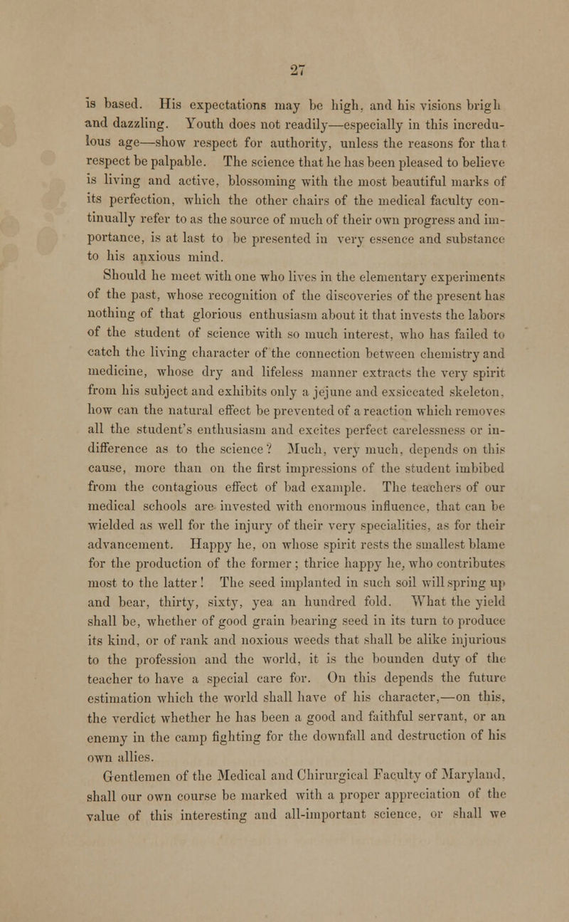 is based. His expectations may be high, and his visions brigh and dazzling. Youth does not readily—especially in this incredu- lous age—show respect for authority, unless the reasons for that respect be palpable. The science that he has been pleased to believe is living and active, blossoming with the most beautiful marks of its perfection, which the other chairs of the medical faculty con- tinually refer to as the source of much of their own progress and im- portance, is at last to be presented in very essence and substance to his anxious mind. Should he meet with one who lives in the elementary experiments of the past, whose recognition of the discoveries of the present has nothing of that glorious enthusiasm about it that invests the labors of the student of science with so much interest, who has failed to catch the living character of the connection between chemistry and medicine, whose dry and lifeless manner extracts the very spirit from his subject and exhibits only a jejune and exsiccated skeleton, how can the natural effect be prevented of a reaction which removes all the student's enthusiasm and excites perfect carelessness or in- difference as to the science? Much, very much, depends on this cause, more than on the first impressions of the student imbibed from the contagious effect of bad example. The teachers of our medical schools are invested with enormous influence, that can be wielded as well for the injury of their very specialities, as for their advancement. Happy he, on whose spirit rests the smallest blame for the production of the former ; thrice happy he, who contributes most to the latter ! The seed implanted in such soil will spring up and bear, thirty, sixty, yea an hundred fold. What the yield shall be, whether of good grain bearing seed in its turn to produce its kind, or of rank and noxious weeds that shall be alike injurious to the profession and the world, it is the bounden duty of the teacher to have a special care for. On this depends the future estimation which the world shall have of his character,—on this, the verdict whether he has been a good and faithful servant, or an enemy in the camp fighting for the downfall and destruction of his own allies. Gentlemen of the Medical and Chirurgical Faculty of Maryland, shall our own course be marked with a proper appreciation of the value of this interesting and all-important science, or shall we