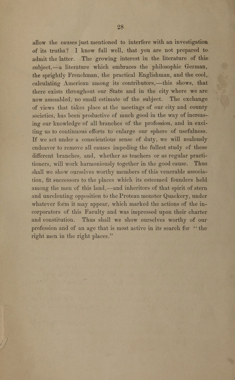 allow the causes just mentioned to interfere with an investigation of its truths? I know full well, that you are not prepared to admit the latter. The growing interest in the literature of this subject,—a literature which embraces the philosophic German, the sprightly Frenchman, the practical Englishman, and the cool, calculating American among its contributors,—this shows, that there exists throughout our State and in the city where we are now assembled, no small estimate of the subject. The exchange of views that takes place at the meetings of our city and county .societies, has been productive of much good in the way of increas- ing our knowledge of all branches of the profession, and in exci- ting us to continuous efforts to enlarge our sphere of usefulness. If we act under a conscientious sense of duty, we will zealously endeavor to remove all causes impeding the fullest study of these different branches, and, whether as teachers or as regular practi- tioners, will work harmoniously together in the good cause. Thus .shall we show ourselves worthy members of this venerable associa- tion, fit successors to the places which its esteemed founders held among the men of this land,—and inheritors of that spirit of stern and unrelenting opposition to the Protean monster Quackery, under whatever form it may appear, which marked the actions of the in- corporators of this Faculty and was impressed upon their charter and constitution. Thus shall we show ourselves worthy of our profession and of an age that is most active in its search for '' the right men in the right places.