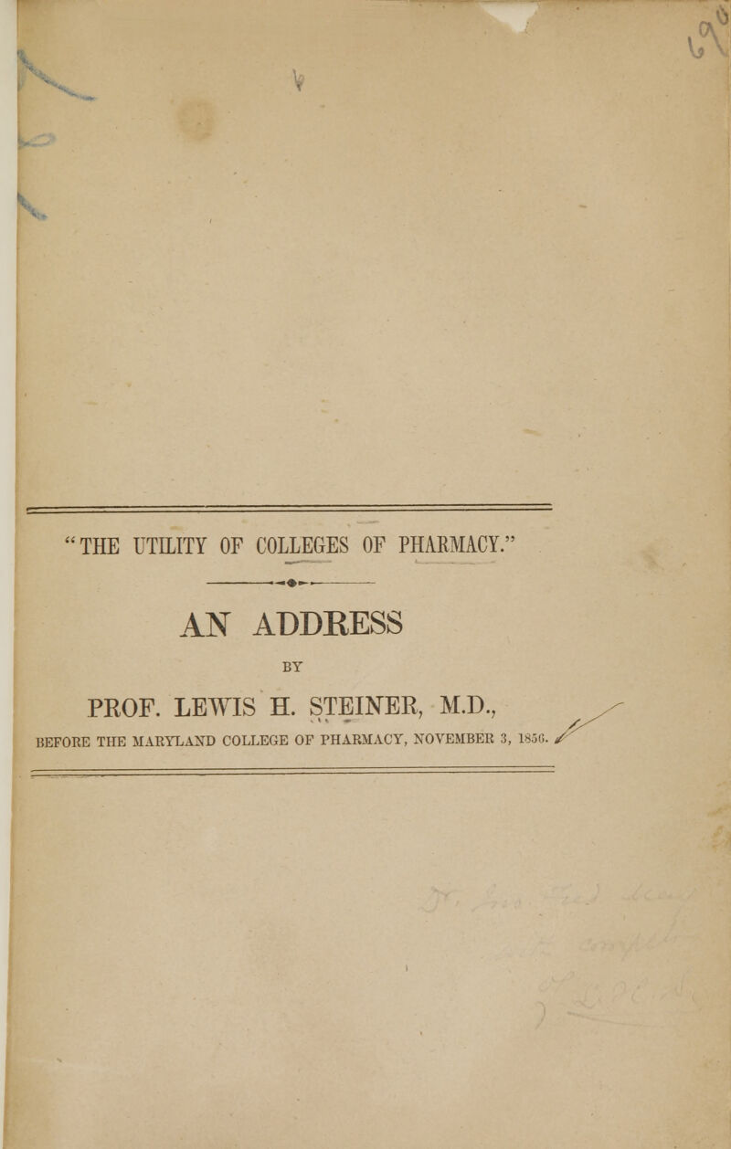 THE UTILITY OF COLLEGES OF PHARMACY.' AN ADDEESS BY PROF. LEWIS H. STEINER, M.D., BEFORE THE MARYLAND COLLEGE OF PHARMACY, NOVEMBER 3, 1850. /^