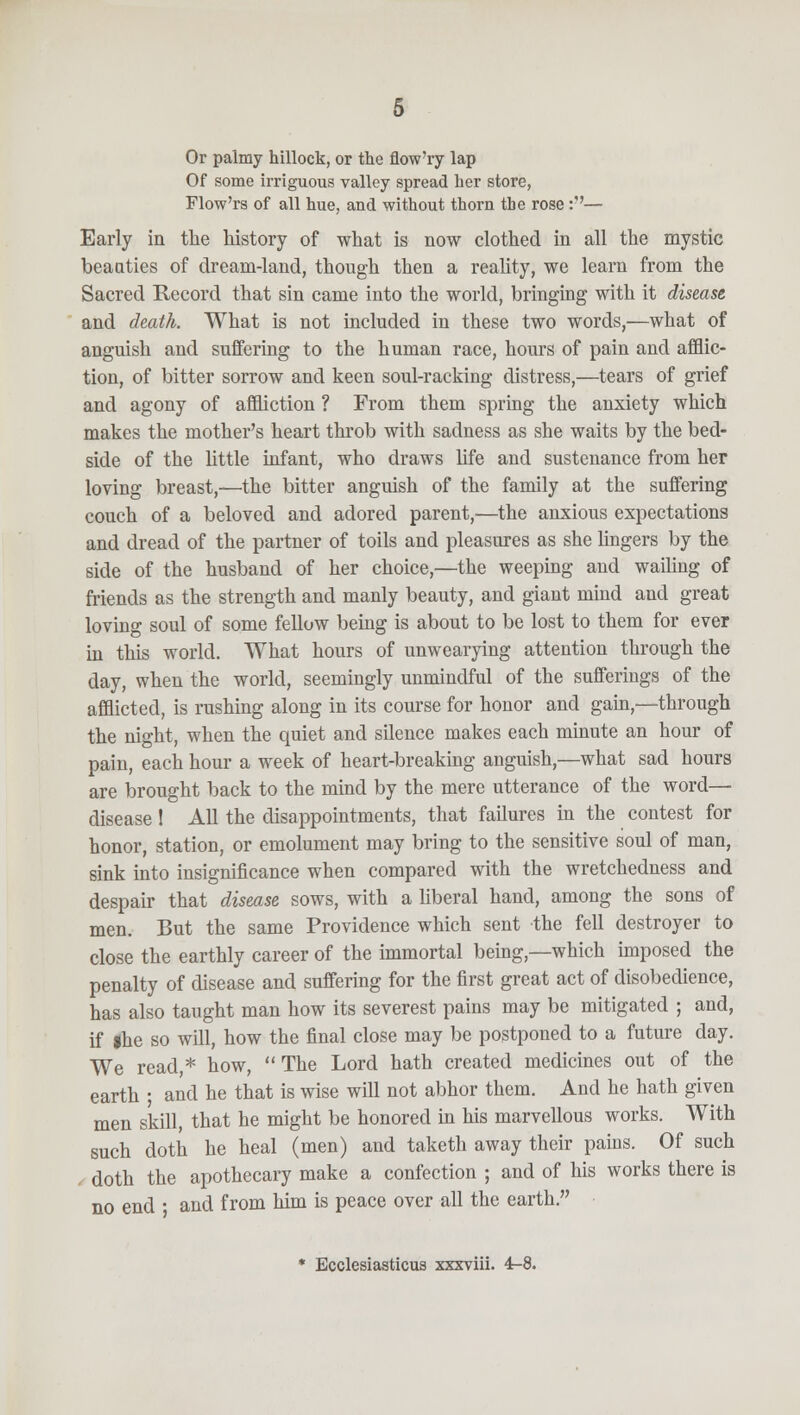 Or palmy hillock, or the flow'ry lap Of some irriguous valley spread her store, Flow'rs of all hue, and without thorn the rose:''— Early in the history of what is now clothed in all the mystic beauties of dream-land, though then a reality, we learn from the Sacred Record that sin came into the world, bringing with it disease and death. What is not included in these two words,—what of anguish and suffering to the human race, hours of pain and afflic- tion, of bitter sorrow and keen soul-racking distress,—tears of grief and agony of affliction ? From them spring the anxiety which makes the mother's heart throb with sadness as she waits by the bed- side of the little infant, who draws life and sustenance from her loving breast,—the bitter anguish of the family at the suffering couch of a beloved and adored parent,—the anxious expectations and dread of the partner of toils and pleasures as she lingers by the side of the husband of her choice,—the weeping and wailing of friends as the strength and manly beauty, and giant mind and great loving soul of some fellow being is about to be lost to them for ever in this world. What hours of unwearying attention through the day, when the world, seemingly unmindful of the sufferings of the afflicted, is rushing along in its course for honor and gain,—through the night, when the quiet and silence makes each minute an hour of pain, each hour a week of heart-breaking anguish,—what sad hours are brought back to the mind by the mere utterance of the word— disease! All the disappointments, that failures in the contest for honor, station, or emolument may bring to the sensitive soul of man, sink into insignificance when compared with the wretchedness and despair that disease sows, with a liberal hand, among the sons of men. But the same Providence which sent the fell destroyer to close the earthly career of the immortal being,—which imposed the penalty of disease and suffering for the first great act of disobedience, has also taught man how its severest pains may be mitigated ; and, if #he so will, how the final close may be postponed to a future day. We read,* how, The Lord hath created medicines out of the earth ; and he that is wise will not abhor them. And he hath given men skill, that he might be honored in his marvellous works. With such doth he heal (men) and taketh away their pains. Of such , doth the apothecary make a confection ; and of his works there is no end • and from him is peace over all the earth. * Ecclesiasticus xxxviii. 4-8.