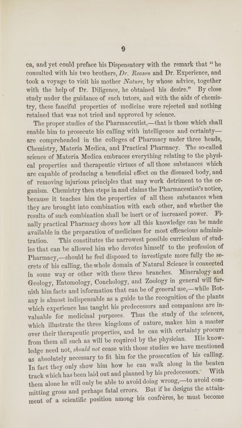 ca, and yet could preface his Dispensatory with the remark that he consulted with his two brothers, Dr. Reason and Dr. Experience, and took a voyage to visit his mother Nature, by whose advice, together with the help of Dr. Diligence, he obtained his desire. By close study under the guidance of such tutors, and with the aids of chemis- try, these fanciful properties of medicine were rejected and nothing retained that was not tried and approved by science. The proper studies of the Pharmaceutist,—that is those which shall enable him to prosecute his calling with intelligence and certainty— are comprehended in the colleges of Pharmacy under three heads, Chemistry, Materia Medica, and Practical Pharmacy. The so-called science of Materia Medica embraces everything relating to the physi- cal properties and therapeutic virtues of all those substances which are capable of producing a beneficial effect on the diseased body, and of removing injurious principles that may work detriment to the or- ganism. Chemistry then steps in and claims the Pharmaceutist's notice, because it teaches him the properties of all these substances when they are brought into combination with each other, and whether the results of such combination shall be inert or of increased power. Fi- nally practical Pharmacy shows how all this knowledge can be made available in the preparation of medicines for most efficacious adminis- tration. This constitutes the narrowest possible curriculum of stud- ies that can be allowed him who devotes himself to the profession of Pharmacy,—should he feel disposed to investigate more fully the se- crets of his calling, the whole domain of Natural Science is connected in some way or other with these three branches. Mineralogy and Geology, Entomology, Conchology, and Zoology in general will fur- nish him facts and information that can be of general use,—while Bot- any is almost indispensable as a guide to the recognition of the plants which experience has taught his predecessors and companions are in- valuable for medicinal purposes. Thus the study of the sciences, which illustrate the three kingdoms of nature, makes him a master over their therapeutic properties, and he can with certainty procure from them all such as will be required by the physician. His know- ledge need not, should not cease with those studies we have mentioned as absolutely necessary to fit him for the prosecution of his calling. In fact they only show him how he can walk along in the beaten track which has been laid out and planned by his predecessors. With them alone he will only be able to avoid doing wrong—to avoid com- mitting gross and perhaps fatal errors. But if he designs the attain- ment of a scientific position among his confreres, he must become