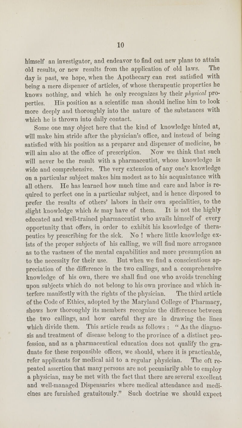 himself an investigator, and endeavor to find out new plans to attain old results, or new results from the application of old laws. The day is past, we hope, when the Apothecary can rest satisfied with being a mere dispenser of articles, of whose therapeutic properties he knows nothing, and which he only recognizes by their physical pro- perties. His position as a scientific man should incline him to look more deeply and thoroughly into the nature of the substances with which he is thrown into daily contact. Some one may object here that the kind of knowledge hinted at, will make him stride after the physician's office, and instead of being satisfied with his position as a preparer and dispenser of medicine, he will aim also at the office of prescription. Now we think that such will never be the result with a pharmaceutist, whose knowledge is wide and comprehensive. The very extension of any one's knowledge on a particular subject makes him modest as to his acquaintance with all others. He has learned how much time and care and labor is re- quired to perfect one in a particular subject, and is hence disposed to prefer the results of others' labors in their own specialities, to the slight knowledge which he may have of them. It is not the highly educated and well-trained pharmaceutist who avails himself of every opportunity that offers, in order to exhibit his knowledge of thera- peutics by prescribing for the sick. No ! where little knowledge ex- ists of the proper subjects of his calling, we will find more arrogance as to the vastness of the mental capabilities and more presumption as to the necessity for their use. But when we find a conscientious ap- preciation of the difference in the two callings, and a comprehensive knowledge of his own, there we shall find one who avoids trenching upon subjects which do not belong to his own province and which in- terfere manifestly with the rights of the physician. The third article of the Code of Ethics, adopted by the Maryland College of Pharmacy, shows how thoroughly its members recognize the difference between the two callings, and how careful they are in drawing the lines which divide them. This article reads as follows : As the diagno- sis and treatment of disease belong to the province of a distinct pro- fession, and as a pharmaceutical education does not qualify the gra- duate for these responsible offices, we should, where it is practicable, refer applicants for medical aid to a regular physician. The oft re- peated assertion that many persons are not pecuniarily able to employ a physician, may be met with the fact that there are several excellent and well-managed Dispensaries where medical attendance and medi- cines are furnished gratuitously. Such doctrine we should expect