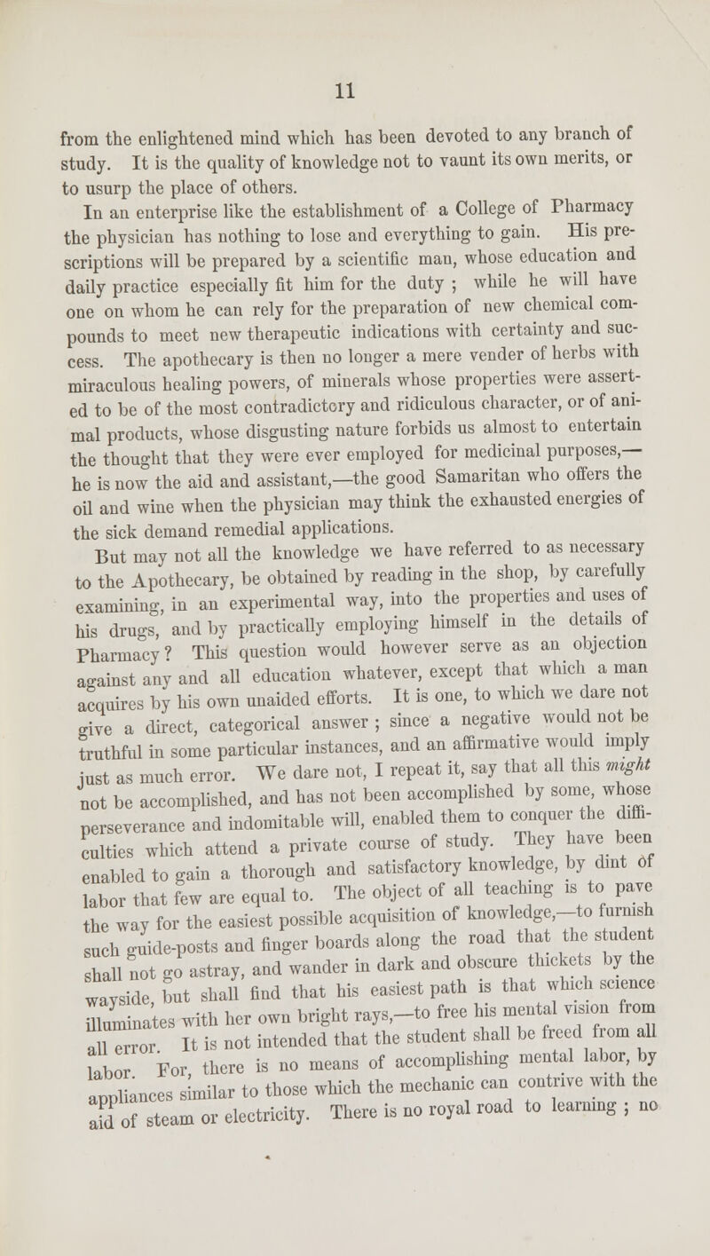 from the enlightened mind which has been devoted to any branch of study. It is the quality of knowledge not to vaunt its own merits, or to usurp the place of others. In an enterprise like the establishment of a College of Pharmacy the physician has nothing to lose and everything to gain. His pre- scriptions will be prepared by a scientific man, whose education and daily practice especially fit him for the duty ; while he will have one on whom he can rely for the preparation of new chemical com- pounds to meet new therapeutic indications with certainty and suc- cess. The apothecary is then no longer a mere vender of herbs with miraculous healing powers, of minerals whose properties were assert- ed to be of the most contradictory and ridiculous character, or of ani- mal products, whose disgusting nature forbids us almost to entertain the thought that they were ever employed for medicinal purposes,— he is now the aid and assistant,—the good Samaritan who offers the oil and wine when the physician may think the exhausted energies of the sick demand remedial applications. But may not all the knowledge we have referred to as necessary to the Apothecary, be obtained by reading in the shop, by carefully examining in an experimental way, into the properties and uses of his drugs,' and by practically employing himself in the details of Pharmacy? This question would however serve as an objection against any and all education whatever, except that which a man acquires by his own unaided efforts. It is one, to which we dare not give a direct, categorical answer; since a negative would not be truthful in some particular instances, and an affirmative would imply just as much error. We dare not, I repeat it, say that all this mzght not be accomplished, and has not been accomplished by some whose perseverance and indomitable will, enabled them to conquer the diffi- culties which attend a private course of study. They have been enabled to gain a thorough and satisfactory knowledge, by dint Of labor that few are equal to. The object of all teaching is to pave the way for the easiest possible acquisition of knowledge,-to furnish such guide-posts and finger boards along the road that the s udent shall not go astray, and wander in dark and obscure thickets by the wayside, but shall find that his easiest path is that which science muminates with her own bright rays,-to free his mental vision from a iTrror It is not intended that the student shall be freed from all Ubo For, there is no means of accomplishing mental labor by appliances similar to those which the mechanic can contrive with the 2d of steam or electricity. There is no royal road to learning ; no