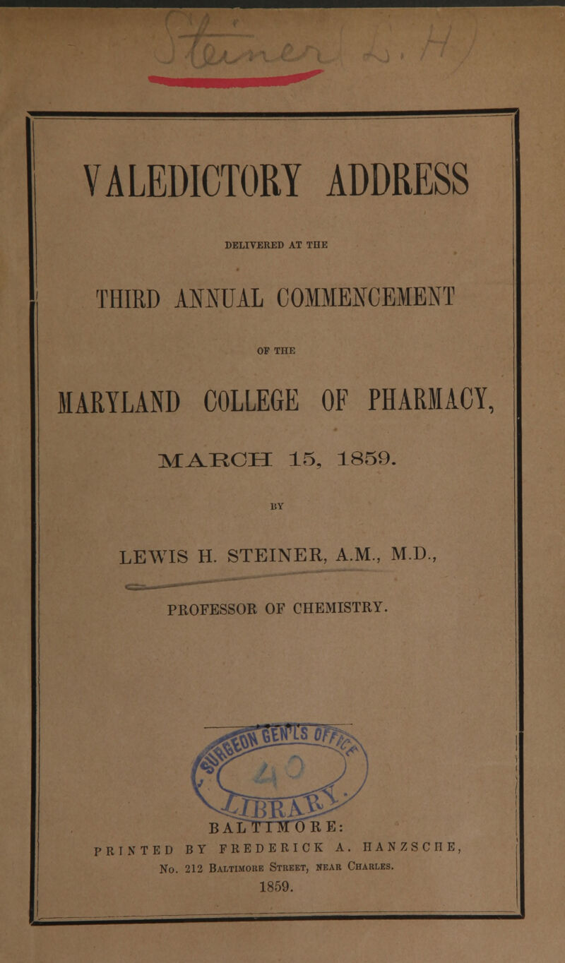 DELIVERED AT THE THIRD ANNUAL COMMENCEMENT OF THE MARYLAND COLLEGE OF PHARMACY, MAECH 15, 1859. LEWIS H. STEINER, A.M., M.D., PROFESSOR OF CHEMISTRY. BA PRINTED BY FREDERICK A. IIANZSCIIE, No. 212 Baltimore Street, near Charles. 1859.