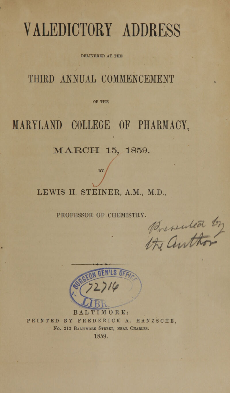 DELIVERED AT THE THIRD ANNUAL COMMENCEMENT OF THE MARYLAND COLLEGE OF PHARMACY, MAECH 15, 1859. v. LEWIS H. STEINER, A.M., M.D., PROFESSOR OF CHEMISTRY BALTIMORE: PRINTED BY FREDERICK A. HANZSCHE No. 212 Baltimore Street, near Charles. 1859.