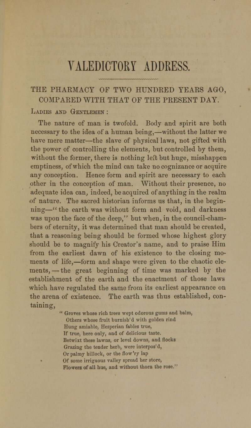 THE PHARMACY OF TWO HUNDRED YEARS AGO, COMPARED WITH THAT OF THE PRESENT DAY. Ladies and Gentlemen : The nature of man is twofold. Body and spirit are both necessary to the idea of a human being,—without the latter we have mere matter—the slave of physical laws, not gifted with the power of controlling the elements, but controlled by them, without the former, there is nothing left but huge, misshappen emptiness, of which the mind can take no cognizance or acquire any conception. Hence form and spirit are necessary to each other in the conception of man. Without their presence, no adequate idea can, indeed, be acquired of anything in the realm of nature. The sacred historian informs us that, in the begin- ning— the earth was without form and void, and darkness was upon the face of the deep, but when, in the council-cham- bers of eternity, it was determined that man should be created, that a reasoning being should be formed whose highest glory should be to magnify his Creator's name, and to praise Him from the earliest dawn of his existence to the closing mo- ments of life,—form and shape were given to the chaotic ele- ments, — the great beginning of time was marked by the establishment of the earth and the enactment of those laws which have regulated the same from its earliest appearance on the arena of existence. The earth was thus established, con- taining,  Groves whose rich trees wept odorous gums and balm, Others whose fruit burnish'd with golden rind Hung amiable, Hesperian fables true, If true, here only, and of delicious taste. Betwixt these lawns, or level downs, and flocks Grazing the tender herb, were interpos'd, Or palmy hillock, or the flow'ry lap Of some irriguous valley spread her store, Flowers of all hue, and without thorn the rose.