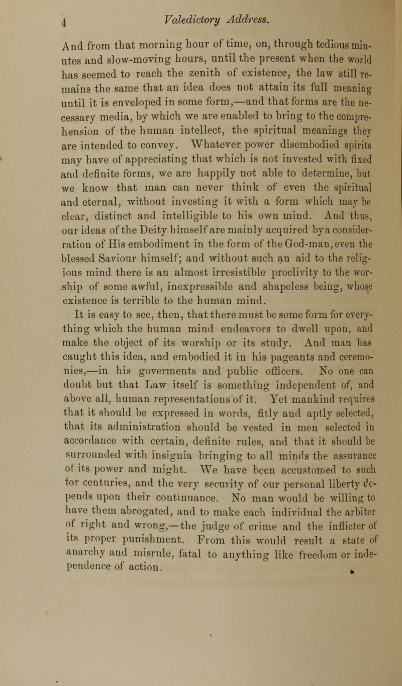 And from that morning hour of time, on, through tedious min- utes and slow-moving hours, until the present when the world has seemed to reach the zenith of existence, the law still re- mains the same that an idea does not attain its full meaning until it is enveloped in some form,—and that forms are the ne- cessary media, by which we are enabled to bring to the compre- hension of the human intellect, the spiritual meanings they are intended to convey. Whatever power disembodied spirits may have of appreciating that which is not invested with fixed and definite forms, we are happily not able to determine, but we know that man can never think of even the spiritual and eternal, without investing it with a form which may be clear, distinct and intelligible to his own mind. And thus, our ideas of the Deity himself are mainly acquired byaconsider- ration of His embodiment in the form of the God-man, even the blessed Saviour himself; and without such an aid to the relig- ious mind there is an almost irresistible proclivity to the wor- ship of some awful, inexpressible and shapeless being, whose existence is terrible to the human mind. It is easy to see, then, that there must be some form for every- thing which the human mind endeavors to dwell upon, and make the object of its worship or its study. And man has caught this idea, and embodied it in his pageants and ceremo- nies,—in his goverments and public officers. No one can doubt but that Law itself is something independent of, and above all, human representations of it. Yet mankind requires that it should be expressed in words, fitly and aptly selected, that its administration should be vested in men selected in accordance with certain, definite rules, and that it should be surrounded with insignia bringing to all minds the assurance of its power and might. We have been accustomed to such for centuries, and the very security of our personal liberty de- pends upon their continuance. No man would be willing to have them abrogated, and to make each individual the arbiter of right and wrong,—the judge of crime and the inflicter of its proper punishment. From this would result a state of anarchy and misrule, fatal to anything like freedom or inde- pendence of action.