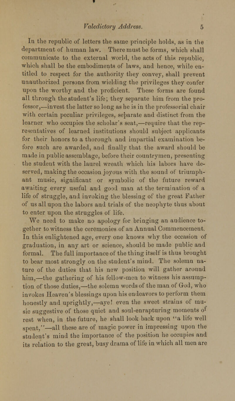 In the republic of letters the same principle holds, as in the department of human law. There must be forms, which shall communicate to the external world, the acts of this republic, which shall be the embodiments of laws, and hence, while en- titled to respect for the authority they convey, shall prevent unauthorized persons from wielding the privileges they confer upon the worthy and the proficient. These forms are found all through the student's life; they separate him from the pro- fessor,—invest the latter so long as he is in the professorial chair with certain peculiar privileges, separate and distinct from the learner who occupies the scholar's seat,—require that the rep- resentatives of learned institutions should subject applicants for their honors to a thorough and impartial examination be- fore such are awarded, and finally that the award should be made in public assemblage, before their countrymen, presenting the student with the laurel wreath which his labors have de- served, making the occasion joyous with the sound of triumph- ant music, significant or symbolic of the future reward awaiting every useful and good man at the termination of a life of struggle, and invoking the blessing of the great Father of us all upon the labors and trials of the neophyte thus about to enter upon the struggles of life. We need to make no apology for bringing an audience to- gether to witness the ceremonies of an Annual Commencement. In this enlightened age, every one knows why the occasion of graduation, in any art or science, should be made public and formal. The full importance of the thing itself is thus brought to bear most strongly on the student's mind. The solemn na- ture of the duties that his new position will gather around him,—the gathering of his fellow-men to witness his assump- tion of those duties,—the solemn words of the man of God, who invokes Heaven's blessings upon his endeavors to perform them honestly and uprightly,—aye! even the sweet strains of mu- sic suggestive of those quiet and soul-enrapturing moments of rest when, in the future, he shall look back upon a life well spent,—all these are of magic power in impressing upon the student's mind the importance of the position he occupies and its relation to the great, busy drama of life in which all men are