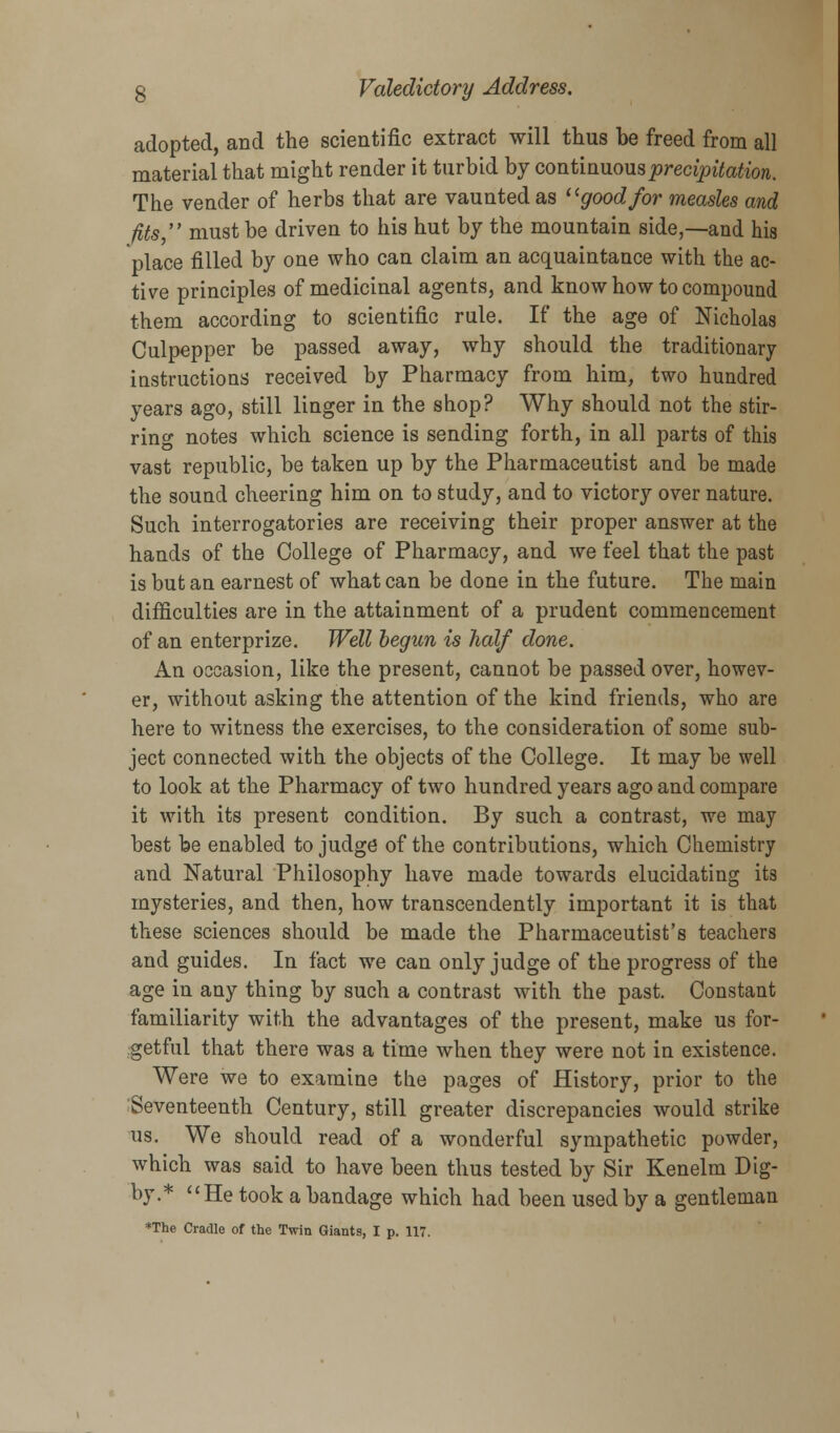 adopted, and the scientific extract will thus he freed from all material that might render it turbid by continuous precipitation. The vender of herbs that are vaunted as good for measles and fits, must be driven to his hut by the mountain side,—and his place filled by one who can claim an acquaintance with the ac- tive principles of medicinal agents, and know how to compound them according to scientific rule. If the age of Nicholas Culpepper be passed away, why should the traditionary instructions received by Pharmacy from him, two hundred years ago, still linger in the shop? Why should not the stir- ring notes which science is sending forth, in all parts of this vast republic, be taken up by the Pharmaceutist and be made the sound cheering him on to study, and to victory over nature. Such interrogatories are receiving their proper answer at the hands of the College of Pharmacy, and we feel that the past is but an earnest of what can be done in the future. The main difficulties are in the attainment of a prudent commencement of an enterprize. Well begun is half done. An occasion, like the present, cannot be passed over, howev- er, without asking the attention of the kind friends, who are here to witness the exercises, to the consideration of some sub- ject connected with the objects of the College. It may be well to look at the Pharmacy of two hundred years ago and compare it with its present condition. By such a contrast, we may best be enabled to judge of the contributions, which Chemistry and Natural Philosophy have made towards elucidating its mysteries, and then, how transcendently important it is that these sciences should be made the Pharmaceutist's teachers and guides. In fact we can only judge of the progress of the age in any thing by such a contrast with the past. Constant familiarity with the advantages of the present, make us for- getful that there was a time when they were not in existence. Were we to examine the pages of History, prior to the Seventeenth Century, still greater discrepancies would strike us. We should read of a wonderful sympathetic powder, which was said to have been thus tested by Sir Kenelm Dig- by.* He took a bandage which had been used by a gentleman *The Cradle of the Twin Giants, I p. 117.