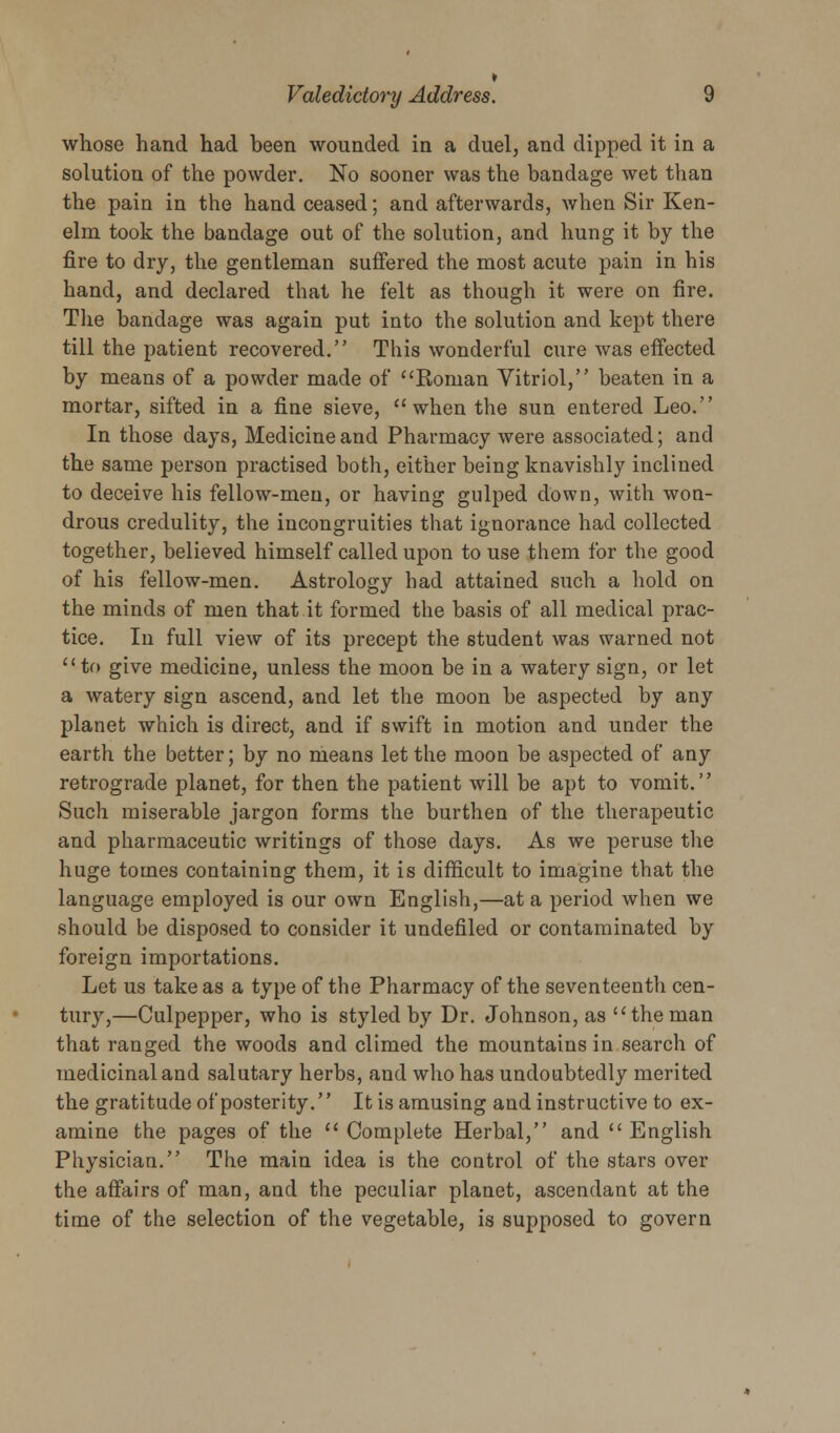 whose hand had been wounded in a duel, and dipped it in a solution of the powder. No sooner was the bandage wet than the pain in the hand ceased; and afterwards, when Sir Ken- elm took the bandage out of the solution, and hung it by the fire to dry, the gentleman suffered the most acute pain in his hand, and declared that he felt as though it were on fire. The bandage was again put into the solution and kept there till the patient recovered. This wonderful cure was effected by means of a powder made of Roman Vitriol, beaten in a mortar, sifted in a fine sieve, when the sun entered Leo. In those days, Medicine and Pharmacy were associated; and the same person practised both, either being knavishly inclined to deceive his fellow-men, or having gulped down, with won- drous credulity, the incongruities that ignorance had collected together, believed himself called upon to use them for the good of his fellow-men. Astrology had attained such a hold on the minds of men that it formed the basis of all medical prac- tice. In full view of its precept the student was warned not to give medicine, unless the moon be in a watery sign, or let a watery sign ascend, and let the moon be aspected by any planet which is direct, and if swift in motion and under the earth the better; by no means let the moon be aspected of any retrograde planet, for then the patient will be apt to vomit. Such miserable jargon forms the burthen of the therapeutic and pharmaceutic writings of those days. As we peruse the huge tomes containing them, it is difficult to imagine that the language employed is our own English,—at a period when we should be disposed to consider it undefiled or contaminated by foreign importations. Let us take as a type of the Pharmacy of the seventeenth cen- tury,—Culpepper, who is styled by Dr. Johnson, as theman that ranged the woods and climed the mountains in search of medicinal and salutary herbs, and who has undoubtedly merited the gratitude of posterity.'' It is amusing and instructive to ex- amine the pages of the  Complete Herbal, and English Physician. The main idea is the control of the stars over the affairs of man, and the peculiar planet, ascendant at the time of the selection of the vegetable, is supposed to govern