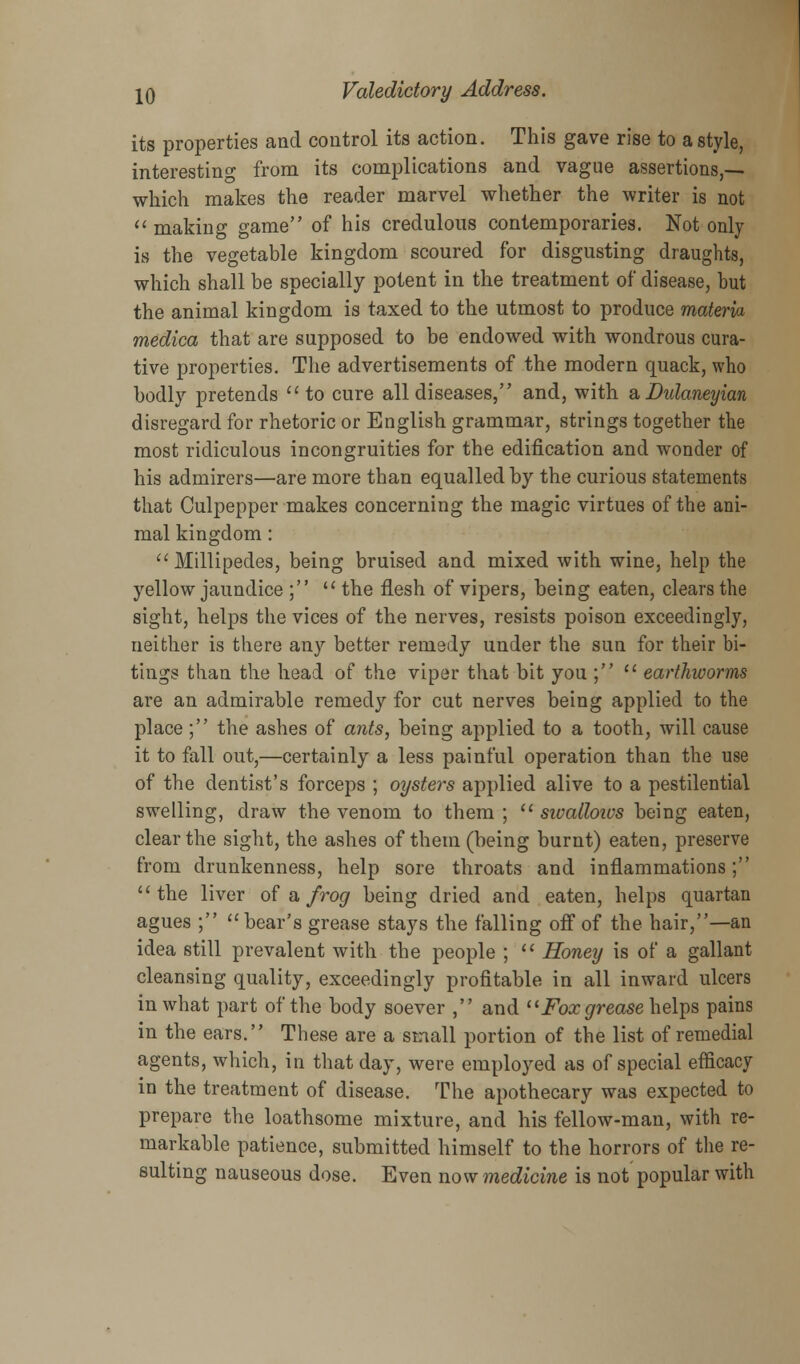 its properties and control its action. This gave rise to a style, interesting from its complications and vague assertions,-— which makes the reader marvel whether the writer is not making game of his credulous contemporaries. Not only is the vegetable kingdom scoured for disgusting draughts, which shall be specially potent in the treatment of disease, but the animal kingdom is taxed to the utmost to produce materia medica that are supposed to be endowed with wondrous cura- tive properties. The advertisements of the modern quack, who bodly pretends to cure all diseases, and, with &Dulaneyian disregard for rhetoric or English grammar, strings together the most ridiculous incongruities for the edification and wonder of his admirers—are more than equalled by the curious statements that Culpepper makes concerning the magic virtues of the ani- mal kingdom: Millipedes, being bruised and mixed with wine, help the yellow jaundice ;  the flesh of vipers, being eaten, clears the sight, helps the vices of the nerves, resists poison exceedingly, neither is there any better remedy under the sun for their bi- tings than the head of the viper that bit you ;  earthworms are an admirable remedy for cut nerves being applied to the place ; the ashes of ants, being applied to a tooth, will cause it to fall out,—certainly a less painful operation than the use of the dentist's forceps ; oysters applied alive to a pestilential swelling, draw the venom to them;  sivalloivs being eaten, clear the sight, the ashes of them (being burnt) eaten, preserve from drunkenness, help sore throats and inflammations; the liver of a frog being dried and eaten, helps quartan agues ; bear's grease stays the falling off of the hair,—an idea still prevalent with the people ;  Honey is of a gallant cleansing quality, exceedingly profitable in all inward ulcers in what part of the body soever , and Fox grease helps pains in the ears. These are a small portion of the list of remedial agents, which, in that day, were employed as of special efficacy in the treatment of disease. The apothecary was expected to prepare the loathsome mixture, and his fellow-man, with re- markable patience, submitted himself to the horrors of the re- sulting nauseous dose. Even now medicine is not popular with