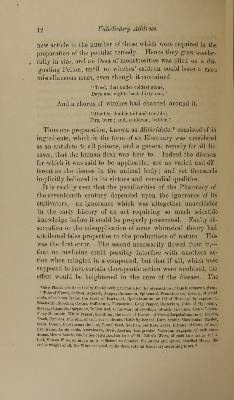 new article to the number of those which were required in the preparation of the popular remedy. Hence they grew wonder- fully in size, and an Ossa of monstrosities was piled on a dis- gusting Pelion, until no witches' caldron could boast a more miscellaneous mass, even though it contained Toad, that under coldest stone, Days and nights hast thirty one, And a chorus of witches had chanted around it, Double, double toil and trouble ; Fire, burn; and, cauldron, bubble. Thus one preparation, known as Mithridate,* consisted of 55 ingredients, which in the form of an Electuary was considered as an antidote to all poisons, and a general remedy for all dis- eases, that the human flesh was heir to. Indeed the diseases for which it was said to be applicable, are as varied and dif ferent as the tissues in the animal body; and yet thousands implicitly believed in its virtues and remedial qualities. It is readily seen that the peculiarities of the Pharmacy of the seventeenth century depended upon the ignorance of its cultivators,—an ignorance which was altogether unavoidable in the early history of an art requiring so much scientific knowledge before it could be properly prosecuted. Faulty ob- servation or the misapplication of some whimsical theory had attributed false properties to the productions of nature. This was the first error. The second necessarily flowed from it,— that no medicine could possibly interfere with anothers ac- tion when mingled in a compound, but that if all, which were supposed to have certain therapeutic action were combined, the effect would be heightened in the cure of the disease. The *As a Pharmaceutic curiosity the following formula for the preparation of this Electuary is given; Take of Myrrh, Saffron, Agarick, Ginger, Cinnamm, Spikenard, Frankincense, Treacle, Mustard seeds, of each ten drams, the seeds of Hartwort, Opobalsamum, or Oil of Nutmegs by expression, Schenanth, Stoechas, Costus, Qalbanum, Turpentine, Long Pepper, Castorium, juice of Hypociati, Styrax, Calamitis, Opopanax, Indian leaf, or for want of it—Mace, of each an ounce, Cassia Lignea, Poley Mountain, White Pepper, Scordium, the seeds of Carrots of Crete;Carpobalsamum or Cubebs, Troch, Cypheos, Bdelium, of each seven drams, Celtic Spikenard, Gum Arabic, Macedonian Parsley, Seeds, Opium, Cardamoms the less, Fennel Seed, Gentian, red Rose leaves, Dittany of Crete, of each five drams, Annis seeds, Asarabacca, Orris, Acorus, the greater Valerian, Sagapen, of each three drams, Meum Acacia, the bellies of Scinks. the tops of St. John's Wort, of each two drams and a half, Malaga Wine, so much as is sufficient to dissolve the juices and gums, clarified Honey the treble weight of all, the Wine excepted, make them into an Electuary according to art.