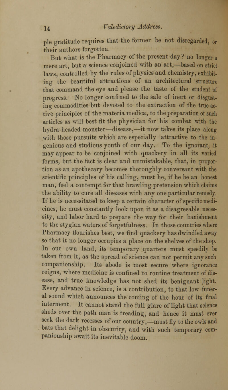 pie gratitude requires that the former be not disregarded, or their authors forgotten. But what is the Pharmacy of the present day? no longer a mere art, but a science conjoined with an art,—based on strict laws, controlled by the rules of physics and chemistry, exhibit- ing the beautiful attractions of an architectural structure that command the eye and please the taste of the student of progress. No longer confined to the sale of inert or disgust- ing commodities but devoted to the extraction of the true ac- tive principles of the materia medica, to the preparation of such articles as will best fit the physician for his combat with the hydra-headed monster—disease,—it now takes its place along with those pursuits which are especially attractive to the in- genious and studious youth of our day. To the ignorant, it may appear to be conjoined with quackery in all its varied forms, but the fact is clear and unmistakable, that, in propor- tion as an apothecary becomes thoroughly conversant with the scientific principles of his calling, must he, if he be an honest man, feel a contempt for that brawling pretension which claims the ability to cure all diseases with any one particular remedy. If he is necessitated to keep a certain character of specific medi- cines, he must constantly look upon it as a disagreeable neces- sity, and labor hard to prepare the way for their banishment to the stygian waters of forgetfulness. In those countries where Pharmacy flourishes best, we find quackery has dwindled away so that it no longer occupies a place on the shelves of the shop. In our own land, its temporary quarters must speedily be taken from it, as the spread of science can not permit any such companionship. Its abode is most secure where ignorance reigns, where medicine is confined to routine treatment of dis- ease, and true knowledge has not shed its benignant light. Every advance in science, is a contribution, to that low funer- al sound which announces the coming of the hour of its final interment. It cannot stand the full glare of light that science sheds over the path man is treading, and hence it must ever seek the dark recesses of our country,—must fly to the owls and bats that delight in obscurity, and with such temporary com- panionship await its inevitable doom.