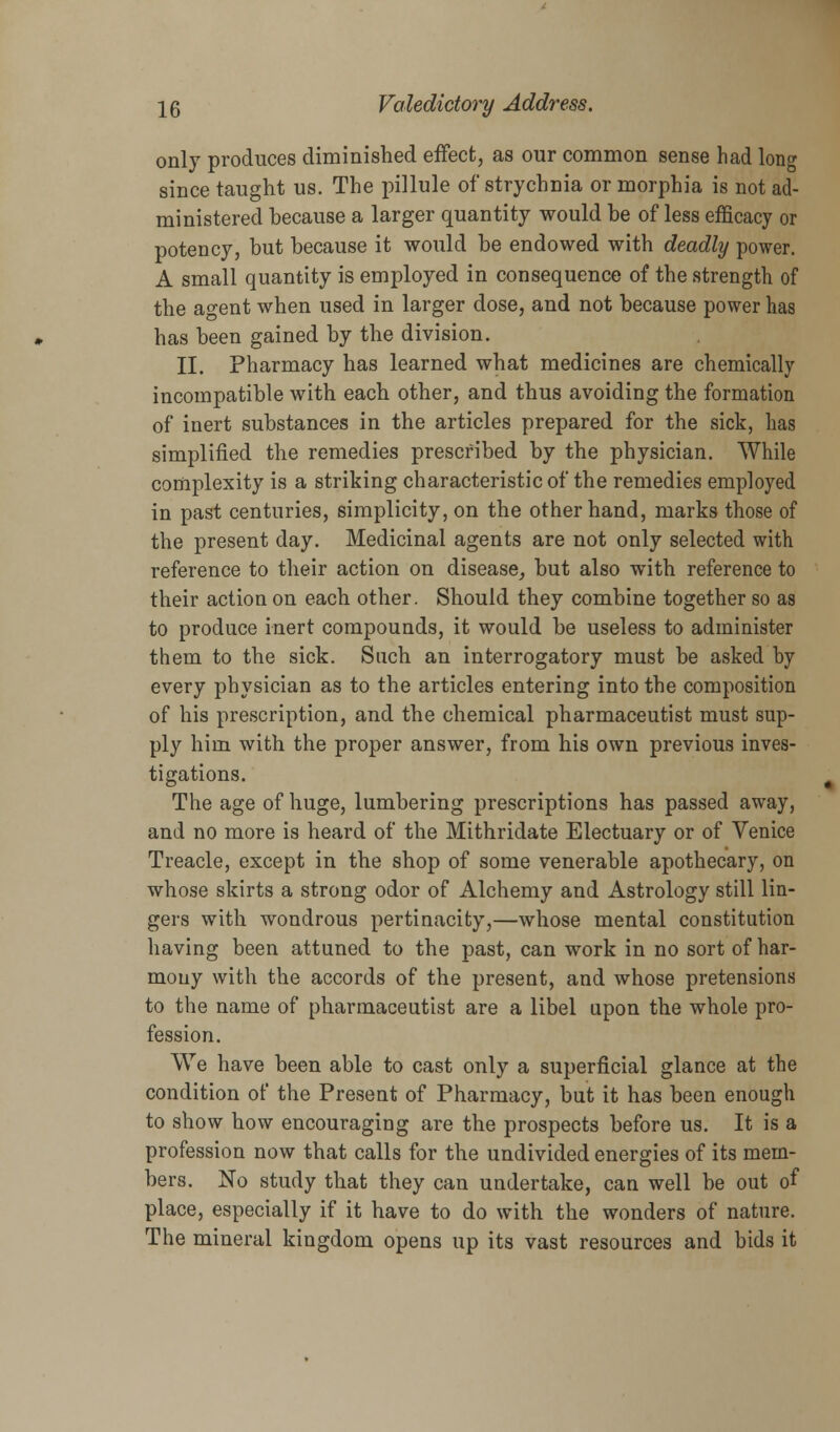 only produces diminished effect, as our common sense had long since taught us. The pillule of strychnia or morphia is not ad- ministered because a larger quantity would he of less efficacy or potency, but because it would be endowed with deadly power. A small quantity is employed in consequence of the strength of the agent when used in larger dose, and not because power has has been gained by the division. II. Pharmacy has learned what medicines are chemically incompatible with each other, and thus avoiding the formation of inert substances in the articles prepared for the sick, has simplified the remedies prescribed by the physician. While complexity is a striking characteristic of the remedies employed in past centuries, simplicity, on the other hand, marks those of the present day. Medicinal agents are not only selected with reference to their action on disease,, but also with reference to their action on each other. Should they combine together so as to produce inert compounds, it would be useless to administer them to the sick. Such an interrogatory must be asked by every physician as to the articles entering into the composition of his prescription, and the chemical pharmaceutist must sup- ply him with the proper answer, from his own previous inves- tigations. The age of huge, lumbering prescriptions has passed away, and no more is heard of the Mithridate Electuary or of Venice Treacle, except in the shop of some venerable apothecary, on whose skirts a strong odor of Alchemy and Astrology still lin- gers with wondrous pertinacity,—whose mental constitution having been attuned to the past, can work in no sort of har- mony with the accords of the present, and whose pretensions to the name of pharmaceutist are a libel upon the whole pro- fession. We have been able to cast only a superficial glance at the condition of the Present of Pharmacy, but it has been enough to show how encouraging are the prospects before us. It is a profession now that calls for the undivided energies of its mem- bers. No study that they can undertake, can well be out of place, especially if it have to do with the wonders of nature. The mineral kingdom opens up its vast resources and bids it