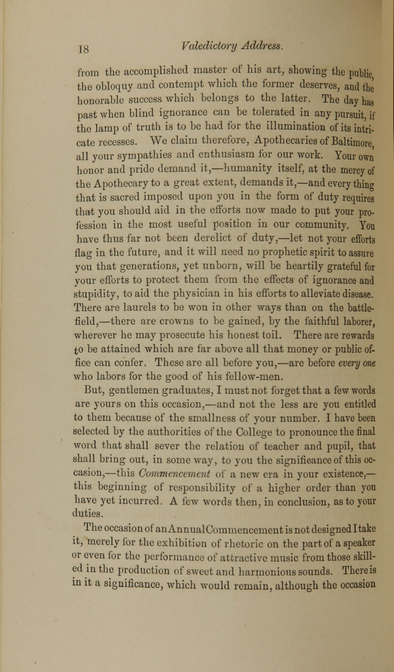 from the accomplished master of his art, showing the public the obloquy and contempt which the former deserves, and the honorable success which belongs to the latter. The day has past when blind ignorance can be tolerated in any pursuit, if the lamp of truth is to be had for the illumination of its intri- cate recesses. We claim therefore, Apothecaries of Baltimore, all your sympathies and enthusiasm for our work. Your own honor and pride demand it,—humanity itself, at the mercy of the Apothecary to a great extent, demands it,—and every thing that is sacred imposed upon you in the form of duty requires that you should aid in the efforts now made to put your pro- fession in the most useful position in our community. You have thus far not been derelict of duty,—let not your efforts flag in the future, and it will need no prophetic spirit to assure you that generations, yet unborn, will be heartily grateful for your efforts to protect them from the effects of ignorance and stupidity, to aid the physician in his efforts to alleviate disease. There are laurels to be won in other ways than on the battle- field,—there are crowns to be gained, by the faithful laborer, wherever he may prosecute his honest toil. There are rewards to be attained which are far above all that money or public of- fice can confer. These are all before you,—are before every one who labors for the good of his fellow-men. But, gentlemen graduates, I must not forget that a few words are yours on this occasion,—and not the less are you entitled to them because of the smallness of your number. I have been selected by the authorities of the College to pronounce the final word that shall sever the relation of teacher and pupil, that shall bring out, in some way, to you the significance of this oc- casion,—this Commencement of a new era in your existence,— this beginning of responsibility of a higher order than you have yet incurred. A few words then, in conclusion, as to your duties. The occasion of an AnnualCommencement is not designed I take it, merely for the exhibition of rhetoric on the part of a speaker or even for the performance of attractive music from those skill- ed in the production of sweet and harmonious sounds. There is in it a significance, which would remain, although the occasion