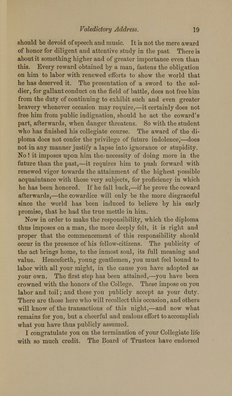 should be devoid of speech and music. It is not the mere award of honor for diligent and attentive study in the past. There is about it something higher and of greater importance even than this. Every reward obtained by a man, fastens the obligation on him to labor with renewed efforts to show the world that he has deserved it. The presentation of a sword to the sol- dier, for gallant conduct on the field of battle, does not free him from the duty of continuing to exhibit such and even greater bravery whenever occasion may require,—it certainly does not free him from public indignation, should he act the coward's part, afterwards, when danger threatens. So with the student who has finished his collegiate course. The award of the di- ploma does not confer the privilege of future indolence,—does not in any manner justify a lapse into ignorance or stupidity. No! it imposes upon him the necessity of doing more in the future than the past,—it requires him to push forward with renewed vigor towards the attainment of the highest possible acquaintance with those very subjects, for proficiency in which he has been honored. If he fall back,—if he prove the coward afterwards,—the cowardice will only be the more disgraceful since the world has been induced to believe by his early promise, that he had the true mettle in him. Now in order to make the responsibility, which the diploma thus imposes on a man, the more deeply felt, it is right and proper that the commencement of this responsibility should occur in the presence of his fellow-citizens. The publicity of the act brings home, to the inmost soul, its full meaning and value. Henceforth, young gentlemen, you must feel bound to labor with all your might, in the cause you have adopted as your own. The first step has been attained,—you have been crowned with the honors of the College. These impose on you labor and toil; and these you publicly accept as your duty. There are those here who will recollect this occasion, and others will know of the transactions of this night,—and now what remains for you, but a cheerful and zealous effort to accomplish what you have thus publicly assumed. I congratulate you on the termination of your Collegiate life with so much credit. The Board of Trustees have endorsed