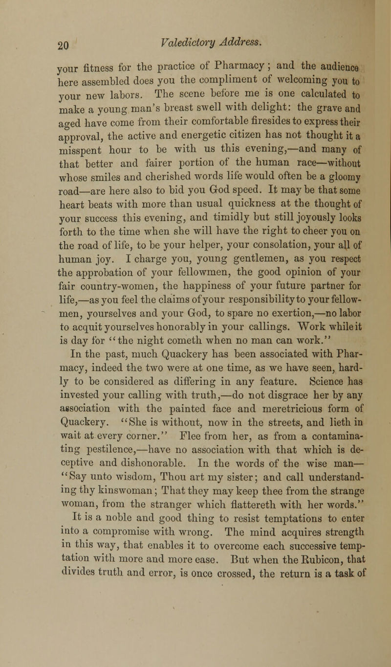 your fitness for the practice of Pharmacy ; and the audience here assembled does you the compliment of welcoming you to your new labors. The scene before me is one calculated to make a young man's breast swell with delight: the grave and ao-ed have come from their comfortable firesides to express their approval, the active and energetic citizen has not thought it a misspent hour to be with us this evening,—and many of that better and fairer portion of the human race—without whose smiles and cherished words life would often be a gloomy roacl—are here also to bid you God speed. It maybe that some heart beats with more than usual quickness at the thought of your success this evening, and timidly but still joyously looks forth to the time when she will have the right to cheer you on the road of life, to be your helper, your consolation, your all of human joy. I charge you, young gentlemen, as you respect the approbation of your fellowmen, the good opinion of your fair country-women, the happiness of your future partner for life,—as you feel the claims of your responsibility to your fellow- men, yourselves and your God, to spare no exertion,—no labor to acquit yourselves honorably in your callings. Work while it is day for the night cometh when no man can work. In the past, much Quackery has been associated with Phar- macy, indeed the two were at one time, as we have seen, hard- ly to be considered as differing in any feature. Science has invested your calling with truth,—do not disgrace her by any association with the painted face and meretricious form of Quackery. She is without, now in the streets, and lieth in wait at every corner. Flee from her, as from a contamina- ting pestilence,—have no association with that which is de- ceptive and dishonorable. In the words of the wise man— Say unto wisdom, Thou art my sister; and call understand- ing thy kinswoman; That they may keep thee from the strange woman, from the stranger which flattereth with her words. It is a noble and good thing to resist temptations to enter into a compromise with wrong. The mind acquires strength in this way, that enables it to overcome each successive temp- tation with more and more ease. But when the Kubicon, that divides truth and error, is once crossed, the return is a task of