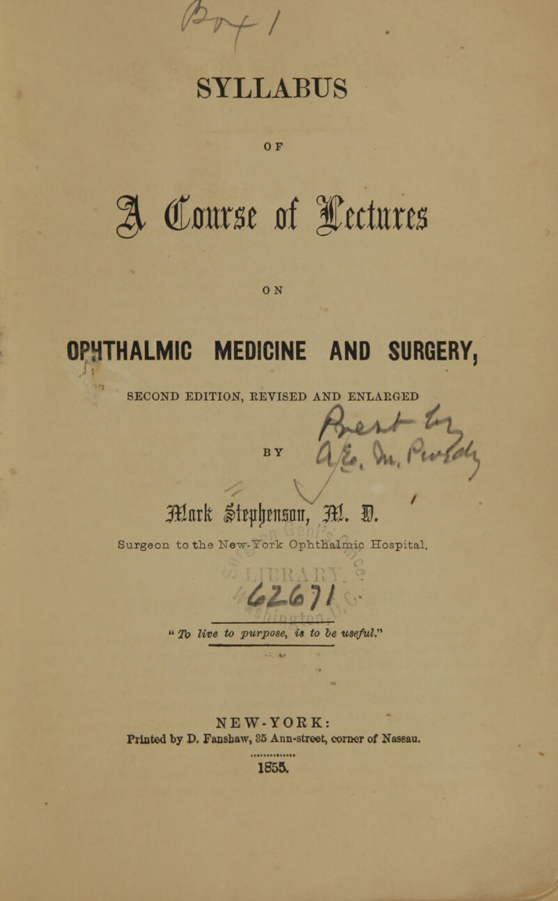 SYLLABUS OF % €swst of f,ttkxts OPHTHALMIC MEDICINE AND SURGERY, SECOND EDITION, REVISED AND ENLARGED -fa) 3tak SfepJjBnBimV %. D. Surgeon to the Ne-w-York Ophthalmic Hospital. ^6?/  To live to purpose, is to be useful. NEW-YORK: Printed by D. Fansbaw, 35 Ann-street, corner of Nassau. 1855.