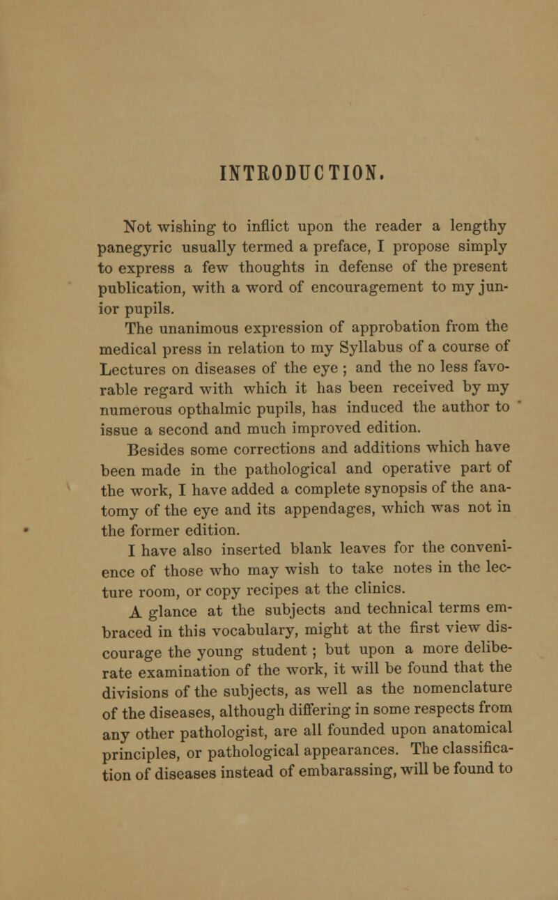 INTRODUCTION. Not wishing to inflict upon the reader a lengthy panegyric usually termed a preface, I propose simply to express a few thoughts in defense of the present publication, with a word of encouragement to my jun- ior pupils. The unanimous expression of approbation from the medical press in relation to my Syllabus of a course of Lectures on diseases of the eye ; and the no less favo- rable regard with which it has been received by my numerous opthalmic pupils, has induced the author to issue a second and much improved edition. Besides some corrections and additions which have been made in the pathological and operative part of the work, I have added a complete synopsis of the ana- tomy of the eye and its appendages, which was not in the former edition. I have also inserted blank leaves for the conveni- ence of those who may wish to take notes in the lec- ture room, or copy recipes at the clinics. A glance at the subjects and technical terms em- braced in this vocabulary, might at the first view dis- courage the young student; but upon a more delibe- rate examination of the work, it will be found that the divisions of the subjects, as well as the nomenclature of the diseases, although differing in some respects from any other pathologist, are all founded upon anatomical principles, or pathological appearances. The classifica- tion of diseases instead of embarassing, will be found to