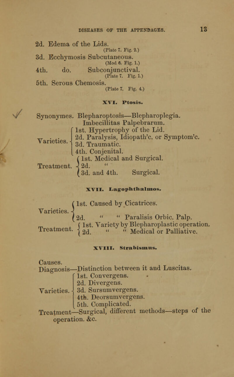 2d. Edema of the Lids. (Plate 7. Fig. 2.) 3d. Ecchymosis Subcutaneous. (Mod 8. Fig. 1.) 4th. do. Subconjunctival. (Plate T. Fig. 1.) 5th. Serous Chemosis. (Plate 7. Fig. 4.) XVI. Ptosis. V Synonymes. Blepharoptosis—Blepharoplegia. Imbecillitas Palpebrarum. 1st. Hypertrophy of the Lid. 2d. Paralysis, Idiopath'c. or Symptom'c. 3d. Traumatic. 4th. Conjenital. 1st. Medical and Surgical. Varieties Treatment (1st. 4 2d. (3d. ties. < and 4th. Surgical. XVII. Lag-oplitlialnios. 1st. Caused by Cicatrices. Varieties. 2d. Paralisis Orbic. Palp. f 1st. Variety by Blepharoplastic operation. Treatment, -j 2d „ „ Medicai or palliative. XVIII. Strabismus. Causes. Diagnosis—Distinction between it and Luscitas. ' 1st. Convergens. 2d. Divergens. Varieties. - 3d. Sursumvergens. 4th. Deorsumvergens. 5th. Complicated. Treatment—Surgical, different methods—steps of the operation. &c.