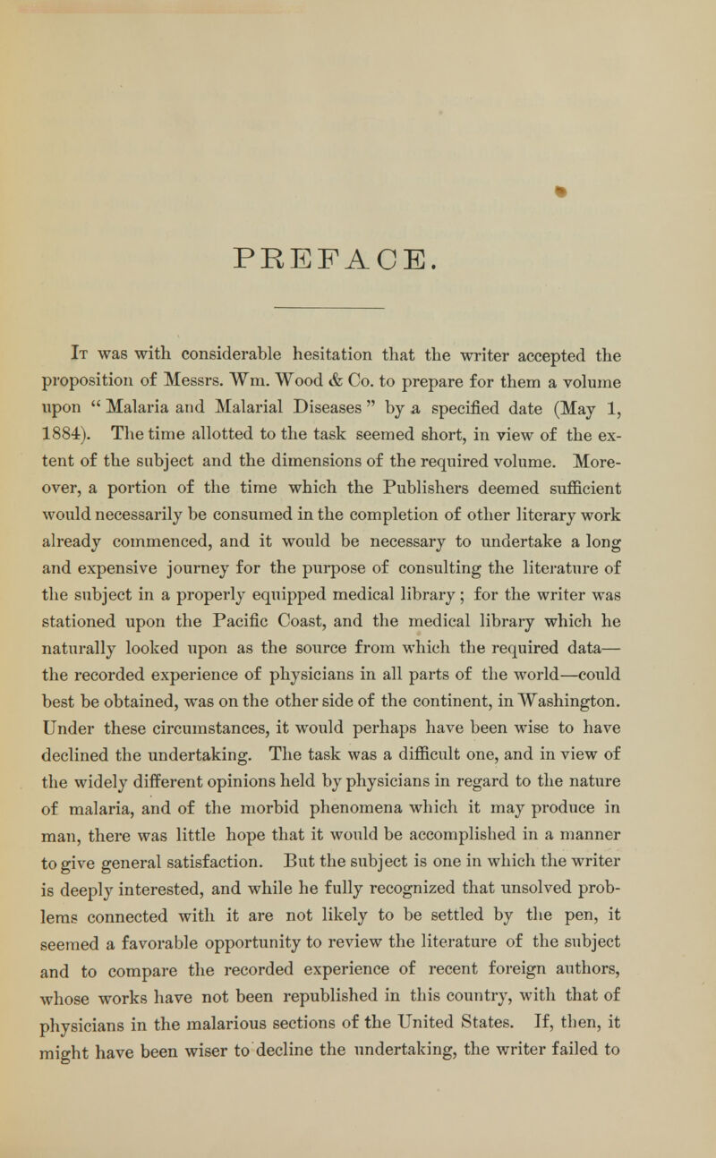 PREFACE. It was with considerable hesitation that the writer accepted the proposition of Messrs. Wm. Wood & Co. to prepare for them a volume upon  Malaria and Malarial Diseases  by a specified date (May 1, 1884). The time allotted to the task seemed short, in view of the ex- tent of the subject and the dimensions of the required volume. More- over, a portion of the time which the Publishers deemed sufficient would necessarily be consumed in the completion of other literary work already commenced, and it would be necessary to undertake a long and expensive journey for the purpose of consulting the literature of the subject in a properly equipped medical library; for the writer was stationed upon the Pacific Coast, and the medical library which he naturally looked upon as the source from which the required data— the recorded experience of physicians in all parts of the world—could best be obtained, was on the other side of the continent, in Washington. Under these circumstances, it would perhaps have been wise to have declined the undertaking. The task was a difficult one, and in view of the widely different opinions held by physicians in regard to the nature of malaria, and of the morbid phenomena which it may produce in man, there was little hope that it would be accomplished in a manner to give general satisfaction. But the subject is one in which the writer is deeply interested, and while he fully recognized that unsolved prob- lems connected with it are not likely to be settled by the pen, it seemed a favorable opportunity to review the literature of the subject and to compare the recorded experience of recent foreign authors, whose works have not been republished in this country, with that of physicians in the malarious sections of the United States. If, then, it might have been wiser to decline the undertaking, the writer failed to