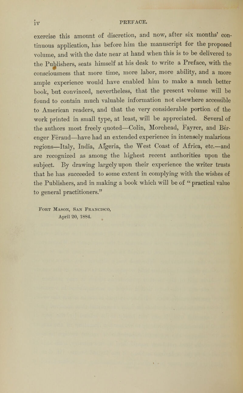 exercise this amount of discretion, and now, after six months' con- tinuous application, has before him the manuscript for the proposed volume, and with the date near at hand when this is to be delivered to the Publishers, seats himself at his desk to write a Preface, with the consciousness that more time, more labor, more ability, and a more ample experience would have enabled him to make a much better book, but convinced, nevertheless, that the present volume will be found to contain much valuable information not elsewhere accessible to American readers, and that the very considerable portion of the work printed in small type, at least, will be appreciated. Several of the authors most freely quoted—Colin, Morehead, Fayrer, and Ber- enger Feraud—have had an extended experience in intensely malarious regions—Italy, India, Algeria, the West Coast of Africa, etc.—and are recognized as among the highest recent authorities upon the subject. By drawing largely upon their experience the writer trusts that he has succeeded to some extent in complying with the wishes of the Publishers, and in making a book which will be of  practical value to general practitioners. Fort Mason, San Francisco, April 20, 1884.