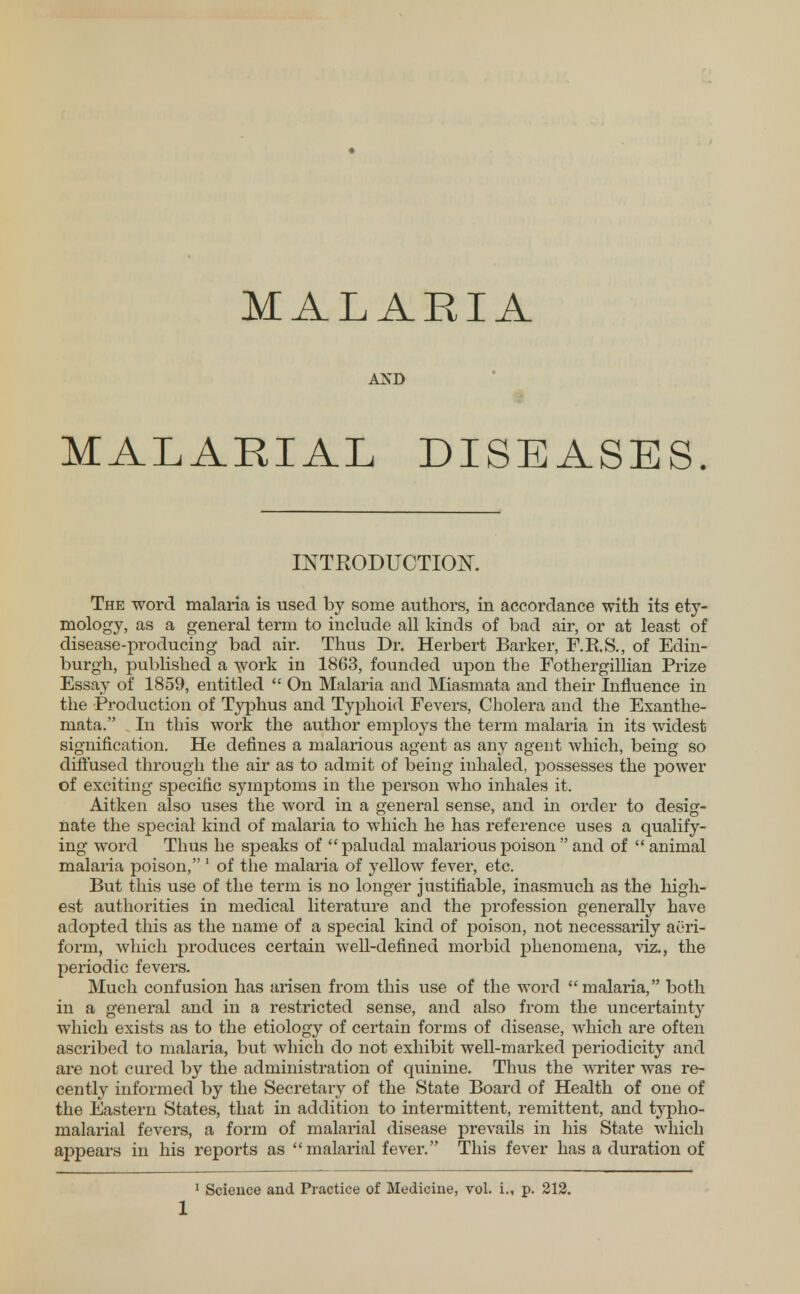 MALARIA AND MALARIAL DISEASES. INTRODUCTION. The word malaria is used by some authors, in accordance with its ety- mology, as a general term to include all kinds of bad air, or at least of disease-producing bad air. Thus Dr. Herbert Barker, F.R.S., of Edin- burgh, published a work in 1863, founded upon the Fothergillian Prize Essay of 1859, entitled  On Malaria and Miasmata and their Influence in the Production of Typhus and Typhoid Fevers, Cholera and the Exanthe- mata. In this work the author emrjloys the term malaria in its widest signification. He defines a malarious agent as any agent which, being so diffused through the air as to admit of being inhaled, possesses the power of exciting specific symptoms in the person Avho inhales it. Aitken also uses the word in a general sense, and in order to desig- nate the special kind of malaria to which he has reference uses a qualify- ing word Thus he speaks of  paludal malarious poison  and of  animal malaria poison, 1 of the malaria of yellow fever, etc. But this use of the term is no longer justifiable, inasmuch as the high- est authorities in medical literature and the profession generally have adopted this as the name of a special kind of poison, not necessarily aeri- form, which produces certain well-defined morbid phenomena, viz., the periodic fevers. Much confusion has arisen from this use of the word malaria, both in a genei'al and in a restricted sense, and also from the uncertainty which exists as to the etiology of certain forms of disease, which are often ascribed to malaria, but which do not exhibit well-marked periodicity and are not cured by the administration of quinine. Thus the writer was re- cently informed by the Secretary of the State Board of Health of one of the Eastern States, that in addition to intermittent, remittent, and typho- malarial fevers, a form of malarial disease prevails in his State which appears in his reports as malarial fever. This fever has a duration of 1 Science and Practice of Medicine, vol. i., p. 212.