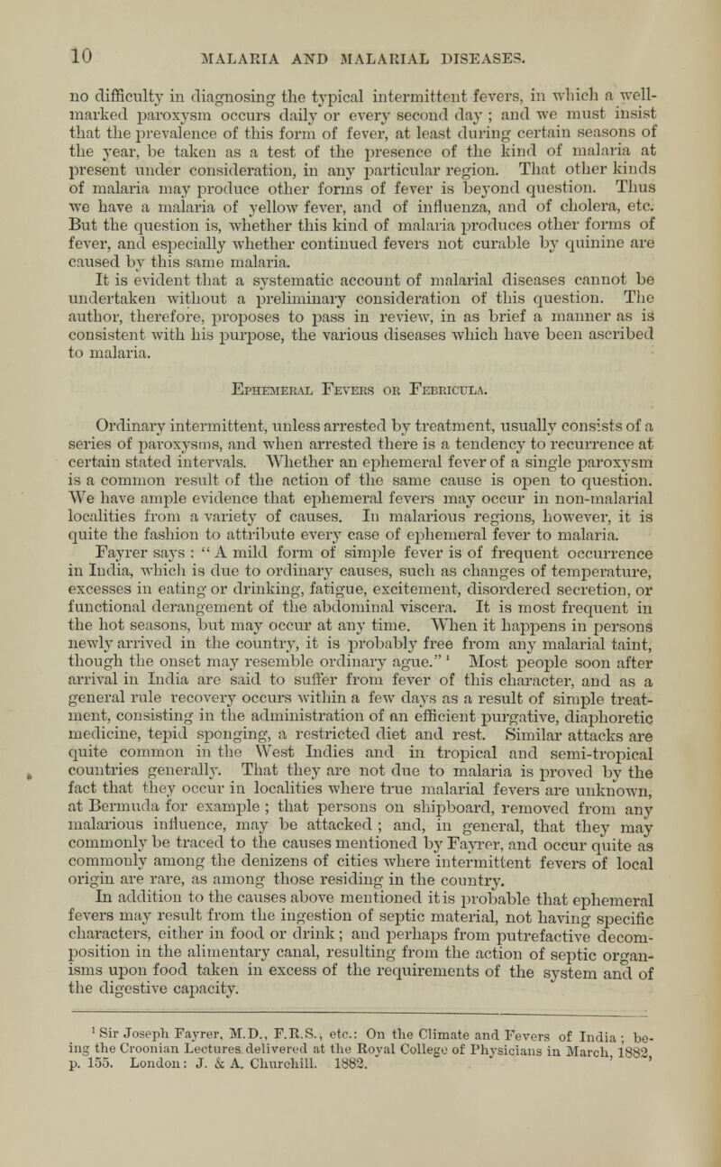 no difficulty in diagnosing the typical intermittent fevers, in which a well- marked paroxysm occurs daily or every second day ; and wo must insist that the prevalence of this form of fever, at least during certain seasons of the year, be taken as a test of the presence of the kind of malaria at present under consideration, in any particular region. That other kinds of malaria may produce other forms of fever is beyond question. Thus we have a malaria of yellow fever, and of influenza, and of cholera, etc. But the question is, whether this kind of malaria produces other forms of fever, and especially whether continued fevers not curable by quinine are caused by this same malaria. It is evident that a systematic account of malarial diseases cannot be undertaken without a preliminary consideration of this question. The author, therefore, proposes to pass in review, in as brief a manner as is consistent with his purpose, the various diseases which have been ascribed to malaria. Ephemeral Fevers or Febricula. Ordinary intermittent, unless arrested by treatment, usually consists of a series of paroxysms, and when arrested there is a tendency to recurrence at certain stated intervals. Whether an ephemeral fever of a single paroxysm is a common result of the action of the same cause is open to question. We have ample evidence that ephemeral fevers may occur in non-malarial localities from a variety of causes. In malarious regions, however, it is quite the fashion to attribute every case of ephemeral fever to malaria. Fayrer says :  A mild form of simj>le fever is of frequent occurrence in India, which is due to ordinary causes, such as changes of temperature, excesses in eating or drinking, fatigue, excitement, disordered secretion, or functional derangement of the abdominal viscera. It is most frequent in the hot seasons, but may occur at any time. When it happens in persons newly arrived in the country, it is probably free from any malarial taint, though the onset may resemble ordinary ague. 1 Most people soon after arrival in India are said to suffer from fever of this character, and as a general rule recovery occurs Within a few days as a result of simple treat- ment, consisting in the administration of an efficient purgative, diaphoretic medicine, tepid sponging, a restricted diet and rest. Similar attacks are quite common in the West Indies and in tropical and semi-tropical countries generally. That they are not due to malaria is proved by the fact that they occur in localities where true malarial fevers are unknown, at Bermuda for example ; that persons on shipboard, removed from any malarious influence, may be attacked ; and, in general, that they may commonly be traced to the causes mentioned by Fayrer, and occur quite as commonly among the denizens of cities where intermittent fevers of local origin are rare, as among those residing in the country. In addition to the causes above mentioned it is probable that ephemeral fevers may result from the ingestion of septic material, not having specific characters, either in food or drink; and perhaps from putrefactive decom- position in the alimentary canal, resulting from the action of septic organ- isms upon food taken in excess of the requirements of the system and of the digestive capacity. 1 Sir Joseph Fayrer, M.D., F.R.S., etc.: On the Climate and Fevers of India ■ be- ing the Croonian Lectures delivered at the Royal College of Physicians in March 188° p. 155. London: J. & A. Churchill. 1882. ' '