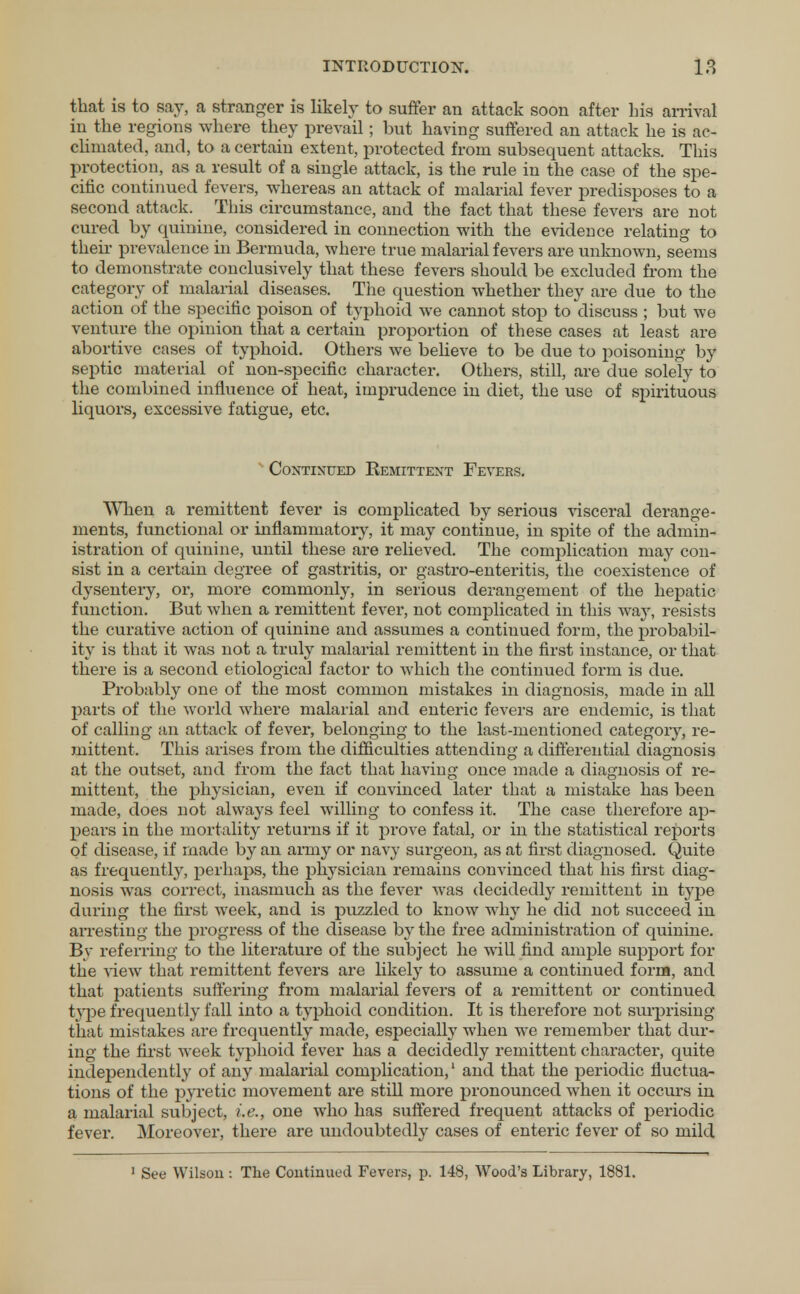 that is to say, a stranger is likely to suffer an attack soon after Lis arrival in the regions where they prevail; but having suffered an attack he is ac- climated, and, to a certain extent, protected from subsequent attacks. This protection, as a result of a single attack, is the rule in the case of the spe- cific continued fevers, whereas an attack of malarial fever predisposes to a second attack. This circumstance, and the fact that these fevers are not cured by quinine, considered in connection with the evidence relating to their prevalence in Bermuda, where true malarial fevers are unknown, seems to demonstrate conclusively that these fevers should be excluded from the category of malarial diseases. The question whether they are due to the action of the specific poison of typhoid we cannot stop to discuss ; but we venture the opinion that a certain proportion of these cases at least are abortive cases of typhoid. Others we believe to be due to poisoning by septic material of non-specific character. Others, still, are due solely to the combined influence of heat, imprudence in diet, the use of spirituous liquors, excessive fatigue, etc. Continued Remittent Fevers. When a remittent fever is complicated by serious visceral derange- ments, functional or inflammatory, it may continue, in spite of the admin- istration of quinine, until these are relieved. The complication may con- sist in a certain degree of gastritis, or gastro-enteritis, the coexistence of dysentery, or, more commonly, in serious derangement of the hepatic function. But when a remittent fever, not complicated in this way, resists the curative action of quinine and assumes a continued form, the probabil- ity is that it was not a truly malarial remittent in the first instance, or that there is a second etiological factor to which the continued form is due. Probably one of the most common mistakes in diagnosis, made in all parts of the world where malarial and enteric fevers are endemic, is that of calling an attack of fever, belonging to the last-mentioned category, re- mittent. This arises from the difficulties attending a differential diagnosis at the outset, and from the fact that having once made a diagnosis of re- mittent, the physician, even if convinced later that a mistake has been made, does not always feel willing to confess it. The case therefore ap- pears in the mortality returns if it prove fatal, or in the statistical reports of disease, if made by an army or navy surgeon, as at first diagnosed. Quite as frequently, perhaps, the physician remains convinced that his first diag- nosis was correct, inasmuch as the fever was decidedly remittent in type during the first week, and is puzzled to know why he did not succeed in arresting the progress of the disease by the free administration of quinine. By referring to the literature of the subject he will find ample support for the view that remittent fevers are likely to assume a continued form, and that patients suffering from malarial fevers of a remittent or continued type frequently fall into a typhoid condition. It is therefore not surprising that mistakes are frequently made, especially when we remember that dur- ing the first week typhoid fever has a decidedly remittent character, quite independently of any malarial complication,1 and that the periodic fluctua- tions of the pyretic movement are still more pronounced when it occurs in a malarial subject, i.e., one who has suffered frequent attacks of periodic fever. Moreover, there are undoubtedly cases of enteric fever of so mild 1 See Wilson : The Continued Fevers, p. 148, Wood's Library, 1881.