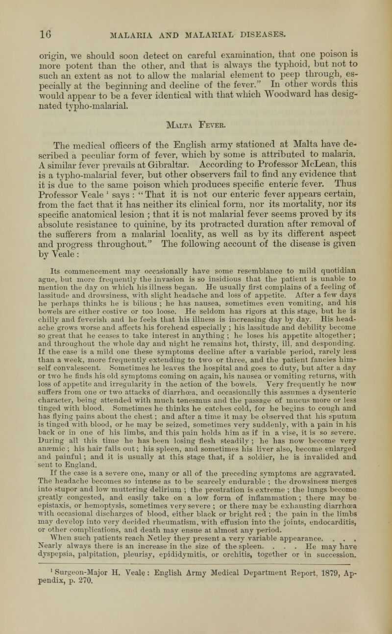 origin, we should soon detect on careful examination, that one poison is more potent than the other, and that is always the typhoid, but not to such an extent as not to allow the malarial element to peep through, es- pecially at the beginning and decline of the fever. In other words this would appear to be a fever identical with that which Woodward has desig- nated typho-malarial. Malta Fever. The medical officers of the English army stationed at Malta have de- scribed a peculiar form of fever, which by some is attributed to malaria. A similar fever prevails at Gibraltar. According to Professor McLean, this is a typho-malarial fever, but other observers fail to find any evidence that it is due to the same poison which produces specific enteric fever. Thus Professor Veale 1 says : That it is not our enteric fever appears certain, from the fact that it has neither its clinical form, nor its mortality, nor its specific anatomical lesion ; that it is not malarial fever seems proved by its absolute resistance to quinine, by its protracted duration after removal of the sufferers from a malarial locality, as well as by its different aspect and progress throughout. The following account of the disease is given by Veale : Its commencement may occasionally have some resemblance to mild quotidian ague, but more frequently tlie invasion is so insidious that the patient is unable to mention the day on which his illness began. He usually first complains of a feeling of lassitude and drowsiness, with slight headache and loss of appetite. After a few days he perhaps thinks he is bilious ; he has nausea, sometimes even vomiting, and his bowels are either costive or too loose. He seldom has rigors at this stage, but he is chilly and feverish and he feels that his illness is increasing day by day. His head- ache grows worse and affects his forehead especially ; his lassitude and debility become so great that he ceases to take interest in anything ; he loses his appetite altogether; and throughout the whole day and night he remains hot, thirsty, ill. and desponding. If the case is a mild one these symptoms decline after a variable period, rarely less than a week, more frequently extending to two or three, and the patient fancies him- self convalescent. Sometimes he leaves the hospital and goes to duty, but after a day or two he finds his old symptoms coming on again, his nausea or vomiting returns, with loss of appetite and irregularity in the action of the bowels. Very frequently he now suffers from one or two attacks of diarrhoea, and occasionally this assumes a dysenteric character, being attended with much tenesmus and the passage of mucus more or less tinged with blood. Sometimes he thinks he catches cold, for he begins to cough and has flying pains about the chest; and after a time it may be observed that his sputum is tinged with blood, or he may be seized, sometimes very suddenly, with a pain in his back or in one of his limbs, and this pain holds him as if in a vise, it is so severe. During all this time he has been losing flesh steadily ; he has now become very anaemic ; his hair falls out; his spleen, and sometimes his liver also, become enlarged and painful; and it is usually at this stage that, if a soldier, he is invalided and sent to England. If the case is a severe one, many or all of the preceding symptoms are aggravated. The headache becomes so intense as to be scarcely endurable ; the drowsiness merges into stupor and low muttering delirium ; the prostration is extreme ; the lungs become greatly congested, and easily take on a low form of inflammation ; there may be epistaxis, or hemoptysis, sometimes very severe ; or there may be exhausting diarrhoea with occasional discharges of blood, either black or bright red ; the pain in the limbs may develop into very decided rheumatism, with effusion into the joints, endocarditis, or other complications, and death may ensue at almost any period. When such patients reach Netley they present a very variable appearance. . . . Nearly always there is an increase in the size of the spleen. . . . He may have dyspepsia, palpitation, pleurisy, epididymitis, or orchitis, together or in succession. 1 Surgeon-Major H. Veale : English Army Medical Department Report. 1879, Ap- pendix, p. 270.