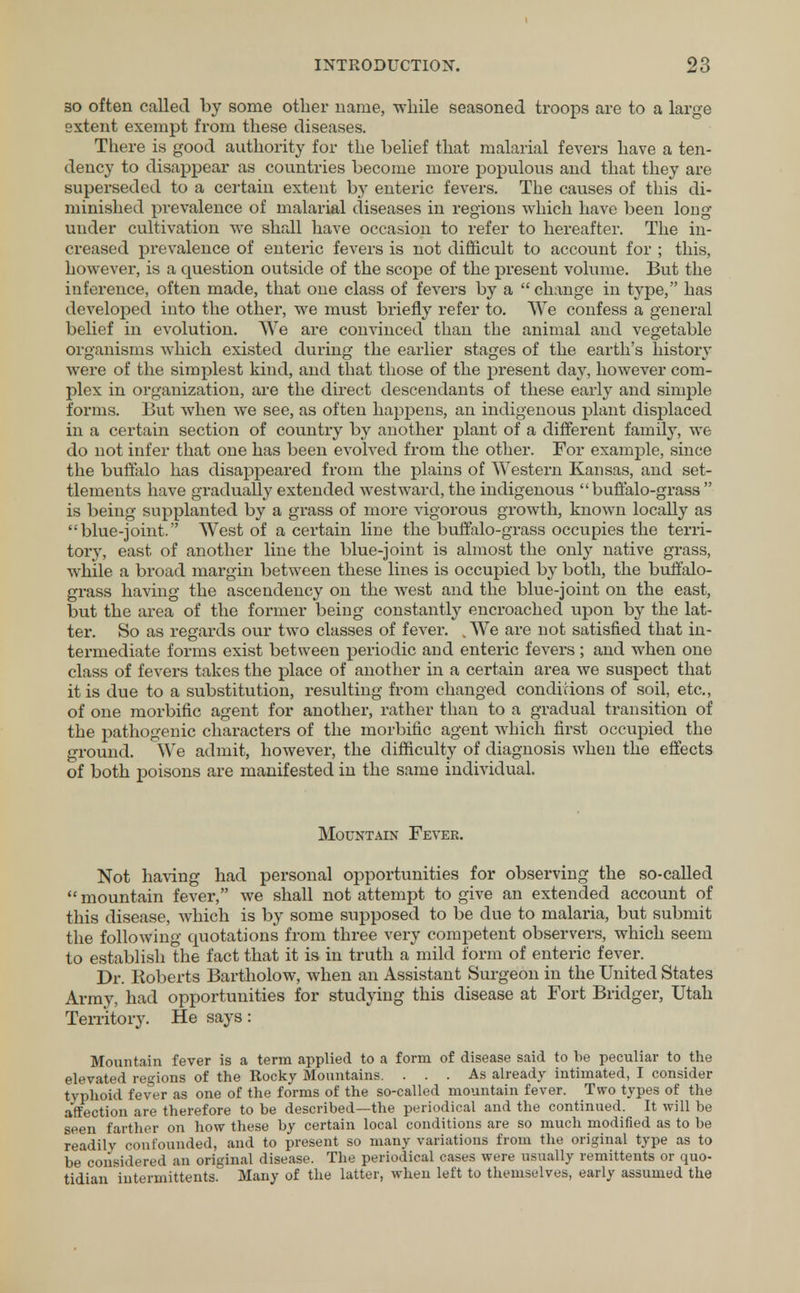 so often called by some other name, while seasoned troops are to a large extent exempt from these diseases. There is good authority for the belief that malarial fevers have a ten- dency to disappear as countries become more populous and that they are superseded to a certain extent by enteric fevers. The causes of this di- minished prevalence of malarial diseases in regions which have been long under cultivation we shall have occasion to refer to hereafter. The in- creased prevalence of enteric fevers is not difficult to account for ; this, however, is a question outside of the scope of the present volume. But the inference, often made, that one class of fevers by a  change in type, has developed into the other, we must briefly refer to. We confess a general belief in evolution. We are convinced than the animal and vegetable organisms which existed during the earlier stages of the earth's history were of the simplest kind, and that those of the present clay, however com- plex in organization, are the direct descendants of these early and simple forms. But when we see, as often happens, an indigenous plant displaced in a certain section of country by another plant of a different family, we do not infer that one has been evolved from the other. For example, since the buffalo has disappeared from the plains of Western Kansas, and set- tlements have gradually extended westward, the indigenous buffalo-grass  is being supplanted by a grass of more vigorous growth, known locally as blue-joint. West of a certain line the buffalo-grass occupies the terri- tory, east of another line the blue-joint is almost the only native grass, while a bx*oad margin between these lines is occupied by both, the buffalo- grass having the ascendency on the west and the blue-joint on the east, but the area of the former being constantly encroached upon by the lat- ter. So as regards our two classes of fever. . We are not satisfied that in- termediate forms exist between periodic and enteric fevers ; and when one class of fevers takes the place of another in a certain area we suspect that it is due to a substitution, resulting from changed conditions of soil, etc., of one morbific agent for another, rather than to a gradual transition of the pathogenic characters of the morbific agent which first occupied the ground. We admit, however, the difficulty of diagnosis when the effects of both poisons are manifested in the same individual. Mountain Fever. Not having had personal opportunities for observing the so-called  mountain fever, we shall not attempt to give an extended account of this disease, which is by some supposed to be due to malaria, but submit the following quotations from three very competent observers, which seem to establish the fact that it is in truth a mild form of enteric fever. Dr. Roberts Bartholow, when an Assistant Surgeon in the United States Army, had opportunities for studying this disease at Fort Bridger, Utah Territory. He says: Mountain fever is a term applied to a form of disease said to be peculiar to the elevated regions of the Rocky Mountains. ... As already intimated, I consider typhoid fever as one of the forms of the so-called mountain fever. Two types of the affection are therefore to be described—the periodical and the continued. It will be seen farther on how these by certain local conditions are so much modified as to be readily confounded, and to present so many variations from the original type as to be considered an original disease. The periodical cases were usually remittents or quo- tidian intermittents. Many of the latter, when left to themselves, early assumed the