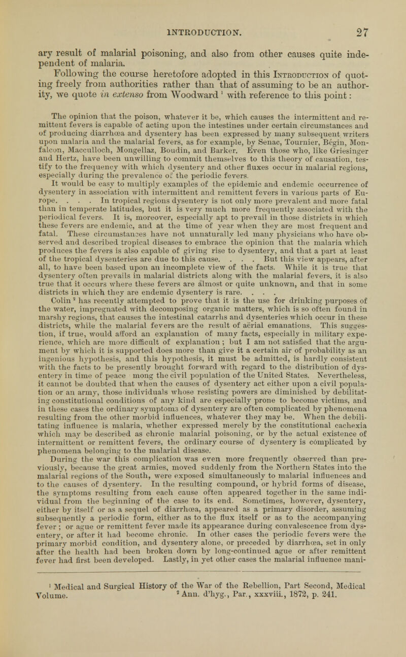 ary result of malarial poisoning, and also from other causes quite inde- pendent of malaria. Following the course heretofore adopted in this Introduction of quot- ing freely from authorities rather than that of assuming to be an author- ity, we quote in extenso from Woodward 1 with reference to this point: The opinion that the poison, whatever it be, which causes the intermittent and re- mittent fevers is capable of acting upon the intestines under certain circumstances and of producing diarrhoea and dysentery bas been expressed by many subsequent writers upon malaria and the malarial fevers, as for example, by Senac, Tournier, Begin, Mon- falcon, Maccnlloch, Mongellaz, Boudin, and Barker. Even those who, like Griesinger and Hertz, have been unwilling to commit themselves to this theory of causation, tes- tify to the frequency with which dysentery and other fluxes occur in malarial regions, especially during the prevalence o:' the periodic fevers. It would be easy to multiply examples of the epidemic and endemic occurrence of dysentery in association with intermittent and remittent fevers in various parts of Eu- rope. ... In tropical regions dysentery is not only more prevalent and more fatal than in temperate latitudes, but it is very much more frequently associated with the periodical fevers. It is, moreover, especially apt to prevail in those districts in which these fevers are endemic, and at the time of year when they are most frequent and fatal. These circumstances have not unnaturally led many physicians who have ob- served and described tropical diseases to embrace the opinion that the malaria which produces the fevers is also capable of giving rise to dysentery, and that a part at least of the tropical dysenteries are due to this cause. . . . But this view appears, after all, to have been based upon an incomplete view of the facts. While it is true that dysentery often prevails in malarial districts along with the malarial fevers, it is also true that it occurs where these fevers are almost or quite unknown, and that in some districts in which they are endemic dysentery is rare. Colin2 has recently attempted to prove that it is the use for drinking purposes of the water, impregnated with decomposing organic matters, which is so often found in marshy regions, that causes the intestinal catarrhs and dysenteries which occur in these districts, while the malarial fevers are the result of aerial emanations. This sugges- tion, if true, would afford an explanation of many facts, especially in military expe- rience, which are more difficult of explanation ; but I am not satisfied that the argu- ment by which it is supported does more than give it a certain air of probability as an ingenious hypothesis, and this hypothesis, it must be admitted, is hardly consistent with the facts to be presently brought forward with regard to the distribution of dys- entery in time of peace mong the civil population of the United States. Nevertheless, it cannot be doubted that when the causes of dysentery act either upon a civil popula- tion or an army, those individuals whose resisting powers are diminished by debilitat- ing constitutional conditions of any kind are especially prone to become victims, and in these cases the ordinary symptoms of dysentery are often complicated by phenomena resulting from the other morbid influences, whatever they may be. When the debili- tating influence is malaria, whether expressed merely by the constitutional cachexia which may be described as chronic malarial poisoning, or by the actual existence of intermittent or remittent fevers, the ordinary course of dysentery is complicated by phenomena belonging to the malarial disease. During the war this complication was even more frequently observed than pre- viously, because the great armies, moved suddenly from the Northern States into the malarial regions of the South, were exposed simultaneously to malarial influences and to the causes of dysentery. In the resulting compound, or hybrid forms of disease, the symptoms resulting from each cause often appeared together in the same indi- vidual from the beginning of the case to its end. Sometimes, however, dysentery, either by itself or as a sequel of diarrhoea, appeared as a primary disorder, assuming subsequently a periodic form, either as to the flux itself or as to the accompanying fever; or ague or remittent fever made its appearance during convalescence from dys- entery, or after it had become chronic. In other cases the periodic fevers were the primary morbid condition, and dysentery alone, or preceded by diarrhoea, set in only after the health had been broken down by long-continued ague or after remittent fever had first been developed. Lastly, in yet other cases the malarial influence mani- 1 Medical and Surgical History of the War of the Rebellion, Tart Second, Medical Volume. 2 Ann. d'hyg., Par., xxxviii., 1872, p. 241.