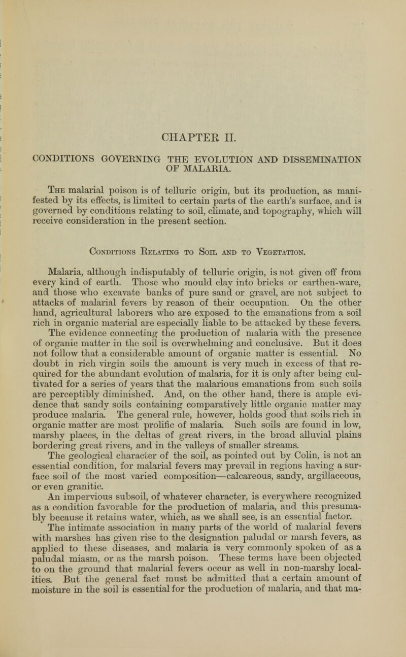 CONDITIONS GOVEENING THE EVOLUTION AND DISSEMINATION OF MALABIA. The malarial poison is of telluric origin, but its production, as mani- fested by its effects, is limited to certain parts of the earth's surface, and is governed by conditions relating to soil, climate, and topography, which will receive consideration in the present section. Conditions Relating to Soil and to Vegetation. Malaria, although indisputably of telluric origin, is not given off from every kind of earth. Those who mould clay into bricks or earthen-ware, and those who excavate banks of pure sand or gravel, are not subject to attacks of malarial fevers by reason of their occupation. On the other hand, agricultural laborers who are exposed to the emanations from a soil rich in organic material are especially liable to be attacked by these fevers. The evidence connecting the production of malaria with the presence of organic matter in the soil is overwhelming and conclusive. But it does not follow that a considerable amount of organic matter is essential. No doubt in rich virgin soils the amount is very much in excess of that re- quired for the abundant evolution of malaria, for it is only after being cul- tivated for a series of years that the malarious emanations from such soils are perceptibly diminished. And, on the other hand, there is ample evi- dence that sandy soils containing comparatively little organic matter may produce malaria. The general rule, however, holds good that soils rich in organic matter are most prolific of malaria. Such soils are found in low, marshy places, in the deltas of great rivers, in the broad alluvial plains bordering great rivers, and in the valleys of smaller streams. The geological character of the soil, as pointed out by Colin, is not an essential condition, for malarial fevers may prevail in regions having a sur- face soil of the most varied composition—calcareous, sandy, argillaceous, or even granitic. An impervious subsoil, of whatever character, is everywhere recognized as a condition favorable for the production of malaria, and this presuma- bly because it retains water, which, as we shall see, is an essential factor. The intimate association in many parts of the world of malarial fevers with marshes has given rise to the designation paludal or marsh fevers, as applied to these diseases, and malaria is very commonly spoken of as a paludal miasm, or as the marsh poison. These terms have been objected to on the ground that malarial fevers occur as well in non-marshy local- ities. But the general fact must be admitted that a certain amount of moisture in the soil is essential for the production of malaria, and that ma-