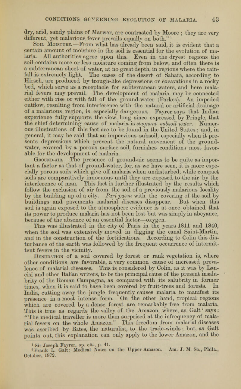 dry, arid, sandy plains of Marwar, are contrasted by Moore ; they are very different, yet malarious fever prevails equally on both. 1 Soil Moisture.—From what has already been said, it is evident that a certain amount of moisture in the soil is essential for the evolution of ma- laria. All authorities agree upon this. Even in the dryest regions the soil contains more or less moisture coining from below, and often there is a subterranean sheet of water, at no great depth, in regions where the rain- fall is extremely light. The oases of the desert of Sahara, according to Hirsch, are produced by trough-like depressions or excavations in a rocky- bed, which serve as a receptacle for subterranean waters, and here mala- rial fevers may prevail. The development of malaria may be connected either with rise or with fall of the ground-water (Parkes). An impeded outflow, resulting from interference with the natural or artificial drainage of a malarious region, is especially dangerous. Fayrer says that Indian experience fully supports the view, long since expressed by Pringle, that the chief determining cause of malaria is stagnant subsoil water. Numer- ous illustrations of this fact are to be found in the United States ; and, in general, it may be said that an impervious subsoil, especially when it pre- sents depressions which prevent the natural movement of the ground- water, covered by a porous surface soil, furnishes conditions most favor- able for the development of malaria. Ground-air.—The presence of ground-air seems to be quite as impor- tant a factor as that of ground-water, for, as we have seen, it is more espe- cially porous soils which give off malaria when undisturbed, while compact soils are comparatively innocuous until they are exposed to the air by the interference of man. This fact is further illustrated by the results which follow the exclusion of air from the soil of a previously malarious locality by the building up of a city. Pari passu with the covering of the soil by buildings and pavements malarial diseases disappear. But when this soil is again exposed to the atmosphere evidence is at once obtained that its power to produce malaria has not been lost but was simply in abeyance, because of the absence of an essential factor—oxygen. This was illustrated in the city of Paris in the years 1811 and 1840, when the soil was extensively moved in digging the canal Saint-Martin, and in the construction of the fortifications. According to Colin this dis- turbance of the earth was followed by the frequent occurrence of intermit- tent fevers in the vicinity. Denudation of a soil covered by forest or rank vegetation is, where other conditions are favorable, a very common cause of increased preva- lence of malarial diseases. This is considered by Colin, as it was by Lan- cisi and other Italian writers, to be the principal cause of the present insalu- brity of the Eoman Campagna, as compared with its salubrity in former times, when it is said to have been covered by fruit-trees and forests. In India, cutting away the jungle frequently causes malaria to manifest its presence in a most intense form. On the other hand, tropical regions which are covered by a dense forest are remarkably free from malaria. This is true as regards the valley of the Amazon, where, as Gait2 says: The medical traveller is more than surprised at the infrequency of mala- rial fevers on the whole Amazon. This freedom from malarial diseases was ascribed by Bates, the naturalist, to the trade-winds ; but, as Gait points out, this explanation can only apply to the lower Amazon, and the 1 Sir Joseph Fayrer, op. cit., p. 41. 2Frank L. Gait: Medical Notes on the Upper Amazon. Am. J. M. Sc., Phila., October, 1872.