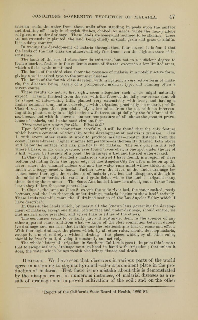 artesian wells, the water from these wells often standing in pools upon the surface and draining off slowly in sluggish ditches, choked by weeds, while the heavy adobe soil gives no under-drainage. These lands are somewhat inclined to be alkaline. Trees are not extensively planted, the land being chiefly in small grain and grass or alfalfa. It is a dairy country. In tracing the development of malaria through these four classes, it is found that the lands of the first class are almost entirely free from even the slightest trace of its existence. The lands of the second class show its existence, but not to a sufficient degree to form a marked feature in the endemic causes of disease, except in a few limited areas, which will be again mentioned. The lands of the third class show the presence of malaria in a notably active form, giving a well-marked type to the summer diseases. The lands of the fourth class develop, with irrigation, a very active form of mala- ria, the diseases being largely of a pronounced malarial type, and running often a severe course. These results do not, at first sight, seem altogether such as we might naturally expect. Class 1, farthest from the sea, with the force of the daily sea-breeze shut off by ranges of intervening hills, planted very extensively with trees, and having a higher summer temperature, develops, with irrigation, practically no malaria; while Class 4, out upon the open plain, only a few miles from the sea, with no interven- ing hills, planted only to a slight extent with trees, swept daily by the full force of the sea-breeze, and with the lowest summer temperature of all, shows the greatest preva- lence of malaria, and in the most virulent form. There must be a reason for this. What is it ? Upon following the comparison carefully, it will be found that the only feature which bears a constant relationship to the development of malaria is drainage. Class 1, with every other cause at work to produce malaria—greater distance from the ocean, less sea-breeze, higher summer temperature—is thoroughly drained both above and below the surface, and has, practically, no malaria. The only place in this belt where I have, in my own practice, ever found traces of it, is one spot under the lee of a hill, where, by the side of a pond, the drainage is bad and the soil water-soaked. In Class 2, the only decidedly malarious district I have found, is a region of river bottom extending from the upper edge of Los Angeles City for a few miles on up the river, where the channel widens out and the water runs amid willow thickets, with much wet, boggy meadow land. Farther down the river, as the under-drainage be- comes more thorough, the evidences of malaria grow less and disappear, although in the midst of orchards, vineyards, and grain fields, where the land is irrigated many times during the summer. The Santa Ana lands I know less about, but so far as I can learn they follow the same general law. In Class 8, the same as Class 2, except the wide river bed, the water-soaked, reedy bottoms, and the less thorough under-drainge, malaria begins to show itself actively. These lands resemble more the ill-drained section of the Los Angeles Valley which I have described. In Class 4, the lands which, by nearly all the known laws governing the develop- ment of malaria, except one thing, bad surface and under-drainage, should escape, we find malaria more prevalent and active than in either of the others. The conclusion seems to be fairly just and legitimate, then, in the absence of any other apparent cause, and from what we know of the close connection between defect- ive drainage and malaria, that in this case the relationship is that of cause and effect. With thorough drainage, the places which, by all other rules, should develop malaria, escape it almost entirely ; without drainage, the places which, by all other rules, should be free from it, develop it constantly and actively. The whole history of irrigation in Southern California goes to impress this lesson : that to escape malaria, drainage must go hand in hand with irrigation ; that unless it does, the water which brings wealth also brings disease and death.1 Drainage.—We have seen that observers in various parts of the world agree in assigning to stagnant ground-water a prominent place in the pro- duction of malaria. That there is no mistake about this is demonstrated by the disappearance, in numerous instances, of malarial diseases as a re- sult of drainage and improved cultivation of the soil; and on the other 1 Report of the California State Board of Health, 1880-81.