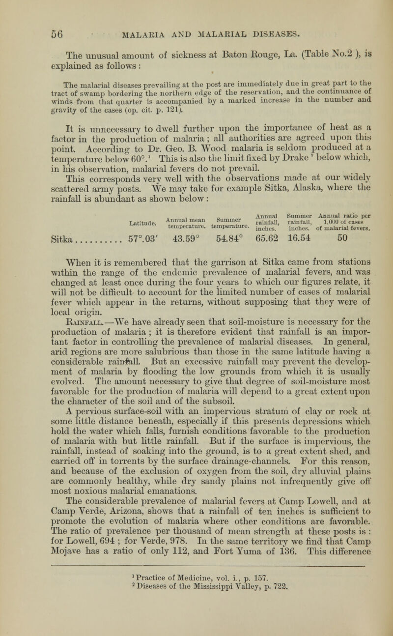 The unusual amount of sickness at Baton Rouge, La. (Table No. 2 ), is explained as follows: The malarial diseases prevailing at the post are immediately due in great part to the tract of swamp bordering the northern edge of the reservation, and the continuance of winds from that quarter is accompanied by a marked increase in the number and gravity of the cases (op. cit. p. 121). It is unnecessary to dwell further upon the importance of heat as a factor in the production of malaria ; all authorities are agreed upon this point. According to Dr. Geo. B. Wood malaria is seldom produced at a temperature below 60°.1 This is also the limit fixed by Drake a below which, in his observation, malarial fevers do not prevail. This corresponds very well with the observations made at our widely scattered army posts. We may take for example Sitka, Alaska, where the rainfall is abundant as shown below: Annual Summer Annual ratio per Latitude. ^nlUlal mean t Suminf rainfall, rainfall, 1,0UU of cases temperature, temperature. incnes ' iucnes. of malarial fevers. Sitka 57°.03' 43.59° 5484° 65.62 16.54 50 When it is remembered that the garrison at Sitka came from stations within the range of the endemic prevalence of malarial fevers, and was changed at least once during the four years to which our figures relate, it will not be difficult to account for the limited number of cases of malarial fever which appear in the returns, without supposing that they were of local origin. Rainfall.—We have already seen that soil-moisture is necessary for the production of malaria ; it is therefore evident that rainfall is an impor- tant factor in controlling the prevalence of malarial diseases. In general, arid regions are more salubrious than those in the same latitude having a considerable rainfall. But an excessive rainfall may prevent the develop- ment of malaria by flooding the low grounds from which it is usually evolved. The amount necessary to give that degree of soil-moisture most favorable for the production of malaria will depend to a great extent upon the character of the soil and of the subsoil. A pervious surface-soil with an impervious stratum of clay or rock at some little distance beneath, especially if this presents depressions which hold the water which falls, furnish conditions favorable to the production of malaria with but little rainfall. But if the surface is impervious, the rainfall, instead of soaking into the ground, is to a great extent shed, and carried off in torrents by the surface drainage-channels. For this reason, and because of the exclusion of oxygen from the soil, dry alluvial plains are commonly healthy, while dry sandy plains not infrequently give off most noxious malarial emanations. The considerable prevalence of malarial fevers at Camp Lowell, and at Camp Verde, Arizona, shows that a rainfall of ten inches is sufficient to promote the evolution of malaria where other conditions are favorable. The ratio of prevalence per thousand of mean strength at these posts is : for Lowell, 694 ; for Verde, 978. In the same territory we find that Camp Mojave has a ratio of only 112, and Fort Yuma of 136. This difference 1 Practice of Medicine, vol. i., p. 157. 2 Diseases of the Mississippi Valley, p. 722.