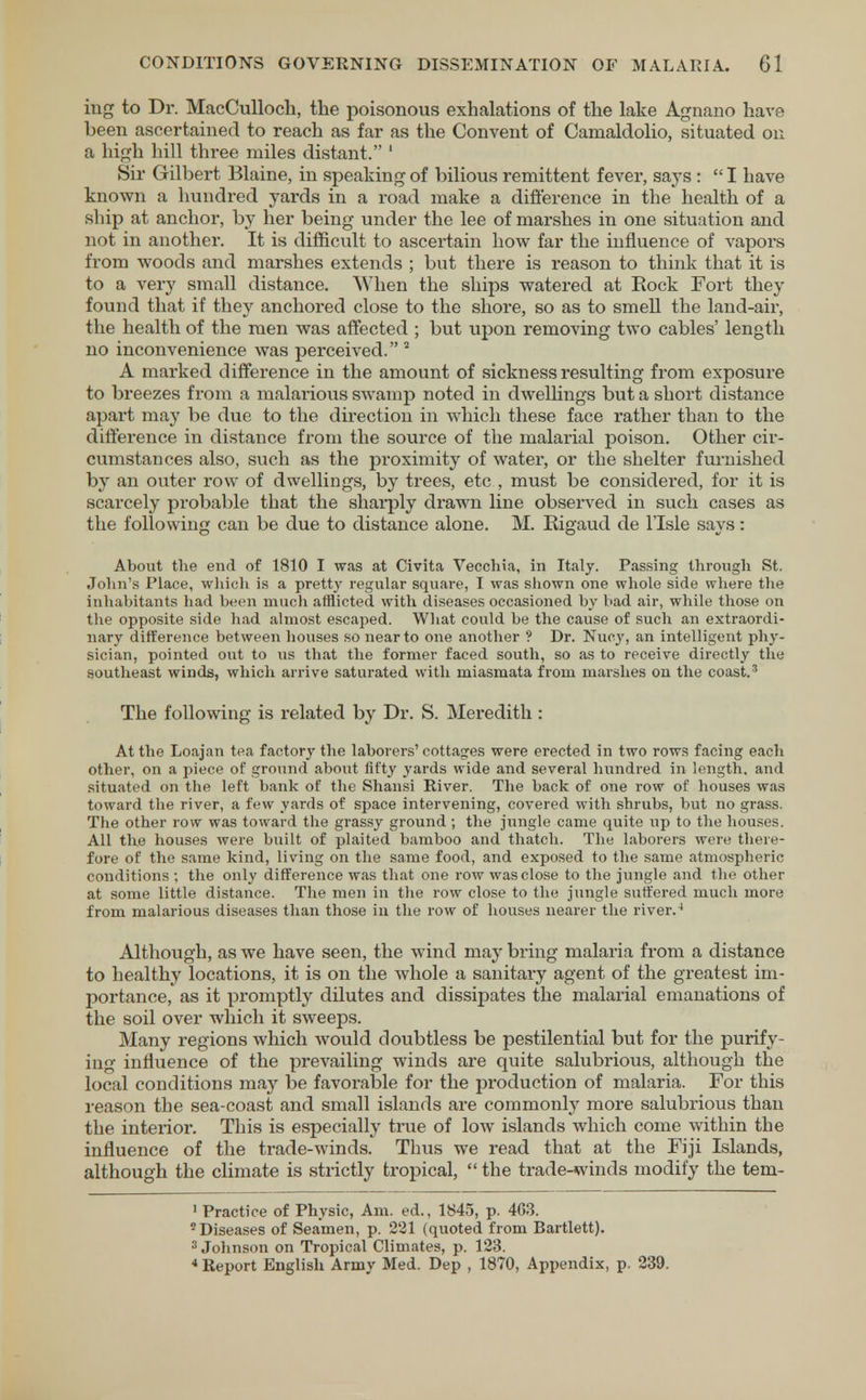 ing to Dr. MacCulloch, the poisonous exhalations of the lake Agnano have been ascertained to reach as far as the Convent of Camaldolio, situated on a high hill three miles distant. 1 Sir Gilbert Blaine, in speaking of bilious remittent fever, says :  I have known a hundred yards in a road make a difference in the health of a ship at anchor, by her being under the lee of marshes in one situation and not in another. It is difficult to ascertain how far the influence of vapors from woods and marshes extends ; but there is reason to think that it is to a very small distance. When the ships watered at Eock Fort they found that if they anchored close to the shore, so as to smell the land-air, the health of the men was affected ; but upon removing two cables' length no inconvenience was perceived. 2 A marked difference in the amount of sickness resulting from exposure to breezes from a malarious swamp noted in dwellings but a short distance apart may be due to the direction in which these face rather than to the difference in distance from the source of the malarial poison. Other cir- cumstances also, such as the proximity of water, or the shelter furnished by an outer row of dwellings, by trees, etc , must be considered, for it is scarcely probable that the sharply drawn line observed in such cases as the following can be due to distance alone. M. Kigaud de lTsle says: About the end of 1810 I was at Civita Vecchia, in Italy. Passing through St. John's Place, which is a pretty regular square, I was shown one whole side where the inhabitants had been much afflicted with diseases occasioned by bad air, while those on the opposite side had almost escaped. What could be the cause of such an extraordi- nary difference between bouses so near to one another ? Dr. Nucy, an intelligent phy- sician, pointed out to us that the former faced south, so as to receive directly the southeast winds, which arrive saturated with miasmata from marshes on the coast.3 The following is related by Dr. S. Meredith : At the Loajan tea factory the laborers' cottages were ei'ected in two rows facing each other, on a piece of ground about fifty yards wide and several hundred in length, and situated on the left bank of the Shansi River. The back of one row of houses was toward the river, a few yards of space intervening, covered with shrubs, but no grass. The other row was toward the grassy ground; the jungle came quite up to the houses. All the houses were built of plaited bamboo and thatch. The laborers were there- fore of the same kind, living on the same food, and exposed to the same atmospheric conditions ; the only difference was that one row was close to the jungle and the other at some little distance. The men in the row close to the jungle suffered much more from malarious diseases than those in the row of houses nearer the river.4 Although, as we have seen, the wind may bring malaria from a distance to healthy locations, it is on the whole a sanitary agent of the greatest im- portance, as it promptly dilutes and dissipates the malarial emanations of the soil over which it sweeps. Many regions which would doubtless be pestilential but for the purify- ing influence of the prevailing winds are quite salubrious, although the local conditions may be favorable for the production of malaria. For this reason the sea-coast and small islands are commonly more salubrious than the interior. This is especially true of low islands which come within the influence of the trade-winds. Thus we read that at the Fiji Islands, although the climate is strictly tropical,  the trade-winds modify the tem- 1 Practice of Physic, Am. ed., 1845, p. 4G3. 'Diseases of Seamen, p. 221 (quoted from Bartlett). 3 Johnson on Tropical Climates, p. 123. 4 Report English Army Med. Dep , 1870, Appendix, p. 239.