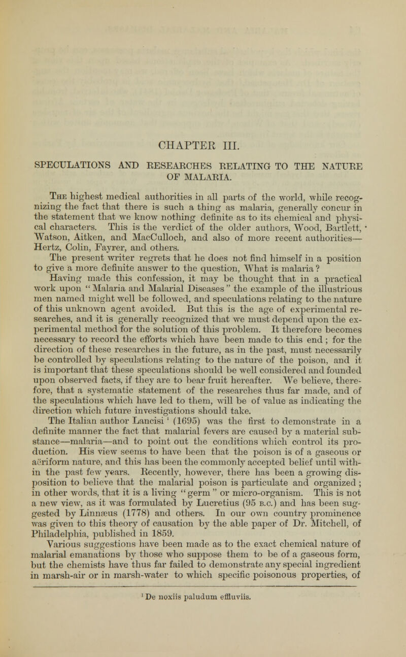 SPECULATIONS AND RESEARCHES RELATING TO THE NATURE OF MALARIA. The highest medical authorities in all parts of the world, while recog- nizing the fact that there is such a thing as malaria, generally concur in the statement that we know nothing definite as to its chemical and physi- cal characters. This is the verdict of the older authors, Wood, Bartlett, Watson, Aitken, and MacCulloch, and also of more recent authorities— Hertz, Colin, Fayrer, and others. The present writer regrets that he does not find himself in a position to give a more definite answer to the question, What is malaria ? Having made this confession, it may be thought that in a practical work upon  Malaria and Malarial Diseases  the example of the illustrious men named might well be followed, and speculations relating to the nature of this unknown agent avoided. But this is the age of experimental re- searches, and it is generally recognized that we must depend upon the ex- perimental method for the solution of this problem. It therefore becomes necessary to record the efforts which have been made to this end ; for the direction of these researches in the future, as in the past, must necessarily be controlled by speculations relating to the nature of the poison, and it is important that these speculations should be well considered and founded upon observed facts, if they are to bear fruit hereafter. We believe, there- fore, that a systematic statement of the researches thus far made, and of the speculations which have led to them, will be of value as indicating the direction which future investigations should take. The Italian author Lancisi1 (1095) was the first to demonstrate in a definite manner the fact that malarial fevers are caused by a material sub- stance—malaria—and to point out the conditions which control its pro- duction. His view seems to have been that the poison is of a gaseous or aeriform nature, and this has been the commonly accepted belief until with- in the past few years. Kecently, however, there has been a growing dis- position to believe that the malarial poison is particulate and organized ; in other words, that it is a living  germ  or micro-organism. This is not a new view, as it was formulated by Lucretius (95 b.c.) and has been sug- gested by Linnaeus (1778) and others. In our own country prominence was given to this theory of causation by the able paper of Dr. Mitchell, of Philadelphia, published in 1859. Various suggestions have been made as to the exact chemical nature of malarial emanations by those who suprjose them to be of a gaseous form, but the chemists have thus far failed to demonstrate any special ingredient in marsh-air or in marsh-water to which specific poisonous properties, of 1 De noxiis pallidum effluviis.