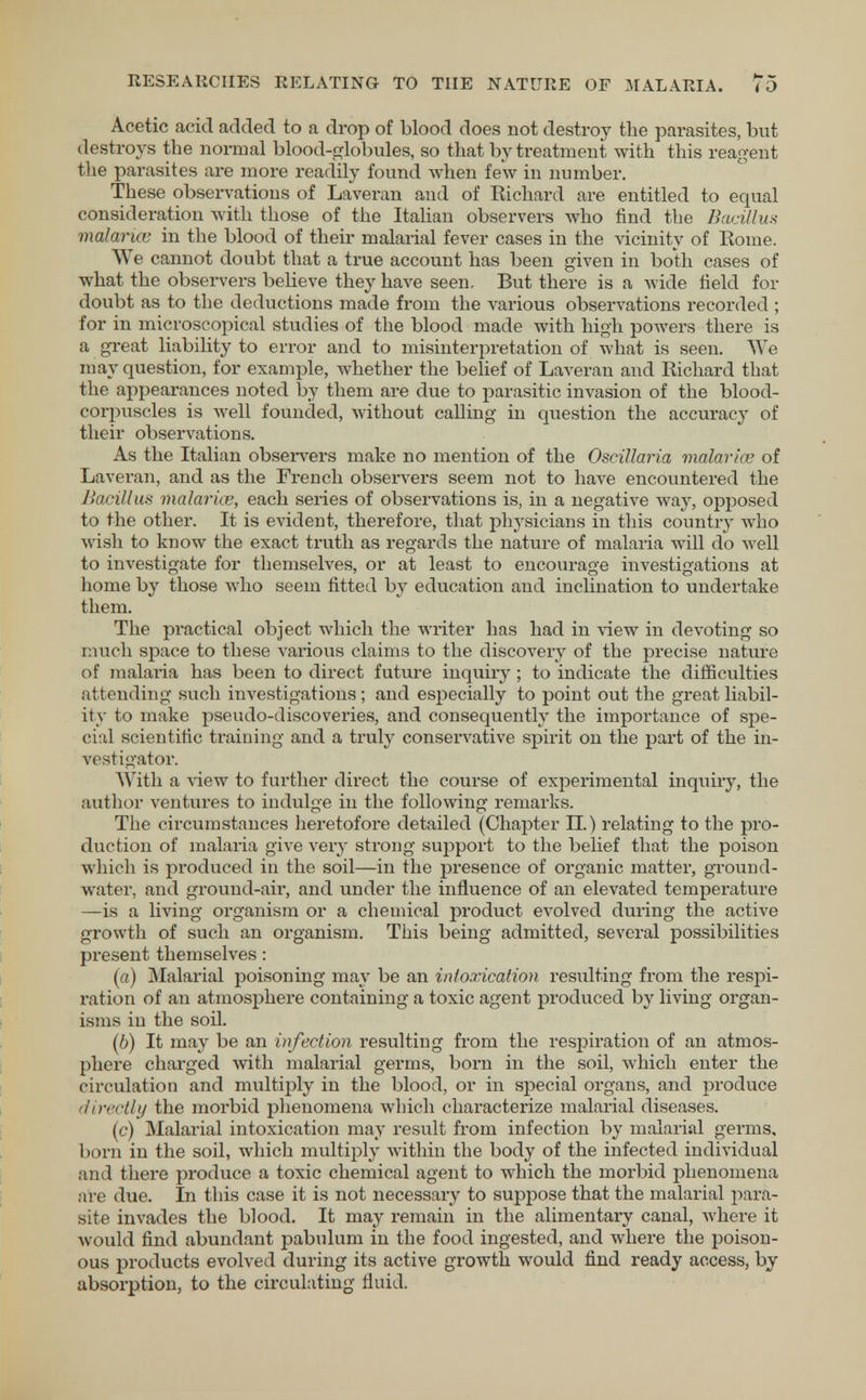 Acetic acid added to a drop of blood does not destroy the parasites, but destroys the normal blood-globules, so that by treatment with this reagent the parasites are more readily found when few in number. These observations of Laveran and of Richard are entitled to equal consideration with those of the Italian observers who find the Bacillus malaruv in the blood of their malarial fever cases in the vicinity of Eome. We cannot doubt that a true account has been given in both cases of what the observers bebeve they have seen. But there is a wide field for doubt as to the deductions made from the various observations recorded ; for in microscopical studies of the blood made with high powers there is a great liability to error and to misinterpretation of what is seen. We may question, for example, whether the belief of Laveran and Richard that the appearances noted by them are due to parasitic invasion of the blood- corpuscles is well founded, without calling in question the accuracy of their observations. As the Italian observers make no mention of the Oscillaria malarhv of Laveran, and as the French observers seem not to have encountered the Bacillus malarice, each series of observations is, in a negative way, opposed to the other. It is evident, therefore, that physicians in this country who w ish to know the exact truth as regards the nature of malaria will do well to investigate for themselves, or at least to encourage investigations at home by those who seem fitted by education and inclination to undertake them. The practical object which the writer has had in view in devoting so i:inch space to these various claims to the discovery of the precise nature of malaria has been to direct future inquiry ; to indicate the difficulties attending such investigations ; and especially to point out the great liabil- ity to make pseudo-discoveries, and consequently the importance of spe- cial scientific training and a truly conservative spirit on the part of the in- vestigator. With a view to further direct the course of experimental inquiry, the author ventures to indulge in the following remarks. The circumstances heretofore detailed (Chapter II.) relating to the pro- duction of malaria give very strong support to the belief that the poison which is produced in the soil—in the presence of organic matter, ground- water, and ground-air, and under the influence of an elevated temperature —is a living organism or a chemical product evolved during the active growth of such an organism. This being admitted, several possibilities present themselves: (a) Malarial poisoning may be an intoxication resulting from the respi- ration of an atmosphere containing a toxic agent produced by living organ- isms in the soil. (6) It may be an infection resulting from the respiration of an atmos- phere charged with malarial germs, born in the soil, which enter the circulation and multiply in the blood, or in special organs, and produce directly the morbid phenomena which characterize malarial diseases. (c) Malarial intoxication may result from infection by malarial germs, born in the soil, which multiply within the body of the infected individual and there produce a toxic chemical agent to which the morbid phenomena are due. In this case it is not necessary to suppose that the malarial para- site invades the blood. It may remain in the alimentary canal, where it would find abundant pabulum in the food ingested, and where the poison- ous products evolved during its active growth would find ready access, by absorption, to the circulating fluid.