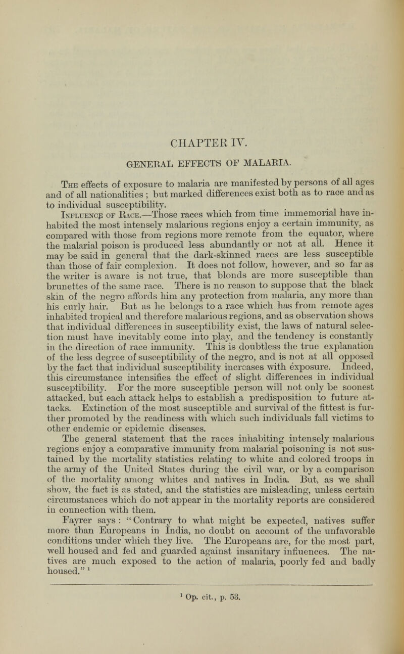 GENEEAL EFFECTS OF MALAEIA. The effects of exposure to malaria are manifested by persons of all ages and of all nationalities ; but marked differences exist both as to race and as to individual susceptibility. Influence op Eace.—Those races which from time immemorial have in- habited the most intensely malarious regions enjoy a certain immunity, as compared with those from regions more remote from the equator, where the malarial poison is produced less abundantly or not at all. Hence it may be said in general that the dark-skinned races are less susceptible than those of fair complexion. It does not follow, however, and so far as the writer is aware is not true, that blonds are more susceptible than brunettes of the same race. There is no reason to suppose that the black skin of the negro affords him any protection from malaria, any more than his curly hair. But as he belongs to a race which has from remote ages inhabited tropical and therefore malarious regions, and as observation shows that individual differences in susceptibility exist, the laws of natural selec- tion must have inevitably come into play, and the tendency is constantly in the direction of race immunity. This is doubtless the true explanation of the less degree of susceptibility of the negro, and is not at all opposed by the fact that individual susceptibility increases with exposure. Indeed, this circumstance intensifies the effect of slight differences in individual susceptibility. For the more susceptible person will not oidy be soonest attacked, but each attack helps to establish a predisposition to future at- tacks. Extinction of the most susceptible and survival of the fittest is fur- ther promoted by the readiness with which such individuals fall victims to other endemic or epidemic diseases. The general statement that the races inhabiting intensely malarious regions enjoy a comparative immunity from malarial poisoning is not sus- tained by the mortality statistics relating to white and colored troops in the army of the United States during the civil war, or by a comparison of the mortality among whites and natives in India. But, as we shall show, the fact is as stated, and the statistics are misleading, unless certain circumstances which do not appear in the mortality reports are considered in connection with them. Fayrer says :  Contrary to what might be expected, natives suffer more than Europeans in India, no doubt on account of the unfavorable conditions under which they live. The Europeans are, for the most part, well housed and fed and guarded against insanitary influences. The na- tives are much exposed to the action of malaria, poorly fed and badly housed. 1