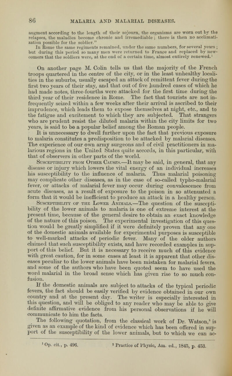 augment according to the length of their sojourn, the organisms are worn out by the relapses, the maladies become chronic and irremediable ; there is then no acclimati- zation possible for the soldier. In Rome the same regiments remained, under the same numbers, for several years ; but during this period so many men were returned to France and replaced by new- comers that the soldiers were, at the end of a certain time, almost entirely renewed.1 On another page M. Colin tells us that the majority of the French troops quartered in the centre of the city, or in the least unhealthy locali- ties in the suburbs, usually escaped an attack of remittent fever during the first two years of their stay, and that out of five hundred cases of which he had made notes, three-fourths were attacked for the first time during the third year of their residence in Rome. The fact that tourists are not in- frequently seized within a few weeks after their arrival is ascribed to their imprudence, which leads them to expose themselves at night, etc., and to the fatigue and excitement to which they are subjected. That strangers who are prudent resist the diluted malaria within the city limits for two years, is said to be a popular belief among the Roman people. It is unnecessary to dwell further upon the fact that previous exposure to malaria constitutes a predisposition to be attacked by malarial diseases. The experience of our own army surgeons and of civil practitioners in ma- larious regions in the United States quite accords, in this particular, with that of observers in other parts of the world. Susceptibility from Other Causes.—It may be said, in general, that any disease or injury which lowers the vital energy of an individual increases his suscej)tibility to the influence of malaria. Thus malarial poisoning- may complicate other diseases, as in the case of so-called typho-malarial fever, or attacks of malarial fever may occur during convalescence from acute diseases, as a result of exposure to the poison in so attenuated a form that it would be inefficient to produce an attack in a healthy person. Susceptibility of the Lower Animals.—The question of the suscepti- bility of the lower animals to malaria is one of extreme interest at the present time, because of the general desire to obtain an exact knowledge of the nature of this poison. The experimental investigation of this ques- tion would be greatly simplified if it were definitely proven that any one of the domestic animals available for experimental purposes is susceptible to well-marked attacks of periodic fever. Many of the older authors claimed that such susceptibility exists, and have recorded examples in sup- port of this belief. But it is necessary to receive much of this evidence with great caution, for in some cases at least it is apparent that other dis- eases peculiar to the lower animals have been mistaken for malarial fevers, and some of the authors who have been quoted seem to have used the word malarial in the broad sense which has given rise to so much con- fusion. If the domestic animals are subject to attacks of the typical periodic fevers, the fact should be easily verified by evidence obtained in our own country and at the present day. The writer is especially interested in this question, and will be obliged to any reader who may be able to give definite affirmative evidence from his personal observations if he will communicate to him the facts. The following quotation, from the classical work of Dr. Watson,2 is given as an example of the kind of evidence which has been offered in sup- port of the susceptibility of the lower animals, but to which we can ac-