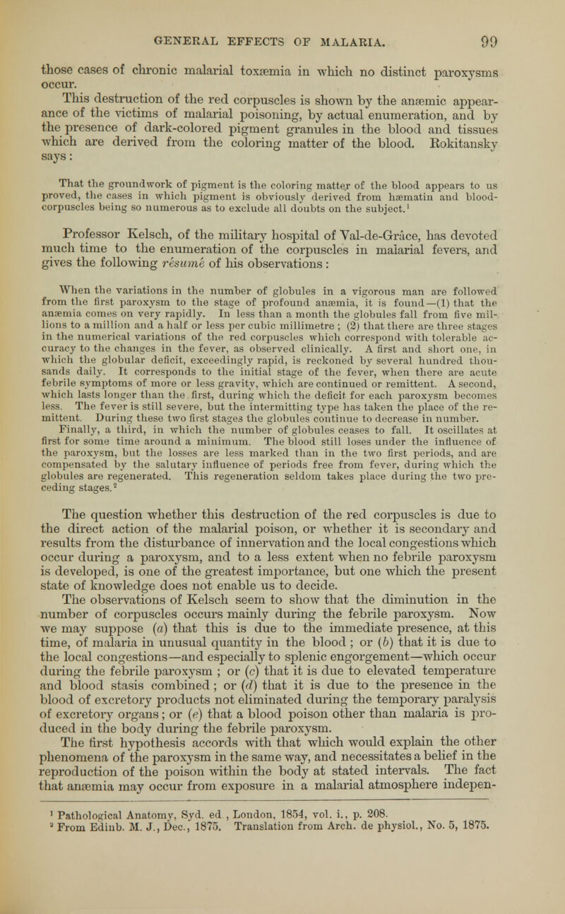 those cases of chronic malarial toxaemia in which no distinct paroxysms occur. This destruction of the red corpuscles is shown by the anaemic appear- ance of the victims of malarial poisoning, by actual enumeration, and by the presence of dark-colored pigment granules in the blood and tissues which are derived from the coloring matter of the blood. Kokitansky says: That the groundwork of pigment is the coloring matte.r of the blood appears to ns proved, the cases in which pigment is obviously derived from haematiu and blood- corpuscles being so numerous as to exclude all doubts on the subject.1 Professor Kelsch, of the military hospital of Val-de-Grace, has devoted much time to the enumeration of the corpuscles in malarial fevers, and gives the following resume of his observations : When the variations in the number of globules in a vigorous man are followed from the first paroxysm to the stage of profound anaemia, it is found—(1) that the anaemia comes on very rapidly. In less than a month the globules fall from five mil- lions to a million and a half or less per cubic millimetre ; (2) that there are three stages in the numerical variations of the red corpuscles which correspond with tolerable ac- curacy to the changes in the fever, as observed clinically. A first and short one, in which the globular deficit, exceedingly rapid, is reckoned by several hundred thou- sands daily. It corresponds to the initial stage of the fever, when there are acute febrile symptoms of more or less gravity, which are continued or remittent. A second, which lasts longer than the first, during which the deficit for each paroxysm becomes less. The fever is still severe, but the intermitting type has taken the place of the re- mittent. During these two first stages the globules continue to decrease in number. Finally, a third, in which the number of globules ceases to fall. It oscillates at first for some time around a minimum. The blood still loses under the influence of the paroxysm, but the losses are less marked than in the two first periods, and are compensated by the salutary influence of periods free from fever, during which the globules are regenerated. This regeneration seldom takes place during the two pre- ceding stages.2 The question whether this destruction of the red corpuscles is due to the direct action of the malarial poison, or whether it is secondary and results from the disturbance of innervation and the local congestions which occur during a paroxysm, and to a less extent when no febrile paroxysm is developed, is one of the greatest importance, but one which the present state of knowledge does not enable us to decide. The observations of Kelsch seem to show that the diminution in the number of corpuscles occurs mainly during the febrile paroxysm. Now we may suppose (a) that this is due to the immediate presence, at this time, of malaria in unusual quantity in the blood ; or (b) that it is due to the local congestions—and especially to splenic engorgement—which occur during the febrile paroxysm ; or (c) that it is due to elevated temperature and blood stasis combined ; or (d) that it is due to the presence in the blood of excretory products not eliminated during the temporary paralysis of excretory organs; or (e) that a blood poison other than malaria is pro- duced in the body during the febrile paroxysm. The first hypothesis accords with that which would explain the other phenomena of the paroxysm in the same way, and necessitates a belief in the reproduction of the poison within the body at stated intervals. The fact that anaemia may occur from exposure in a malarial atmosphere indepen- 1 Pathological Anatomv, Syd. ed , London, 1854, vol. i., p. 208. a From Edinb. M. J., Dec, 1875. Translation from Arch, de physiol., No. 5, 1875.